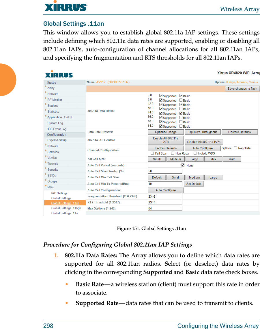 Wireless Array298 Configuring the Wireless ArrayGlobal Settings .11anThis window allows you to establish global 802.11a IAP settings. These settings include defining which 802.11a data rates are supported, enabling or disabling all 802.11an IAPs, auto-configuration of channel allocations for all 802.11an IAPs, and specifying the fragmentation and RTS thresholds for all 802.11an IAPs.Figure 151. Global Settings .11anProcedure for Configuring Global 802.11an IAP Settings1. 802.11a Data Rates: The Array allows you to define which data rates are supported for all 802.11an radios. Select (or deselect) data rates by clicking in the corresponding Supported and Basic data rate check boxes. •Basic Rate — a wireless station (client) must support this rate in order to associate.•Supported Rate — data rates that can be used to transmit to clients.