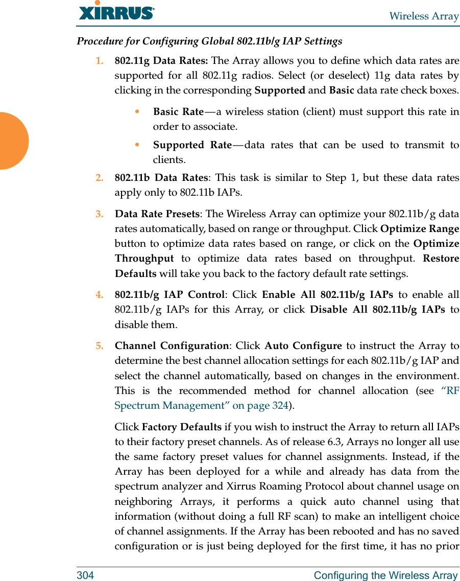 Wireless Array304 Configuring the Wireless ArrayProcedure for Configuring Global 802.11b/g IAP Settings1. 802.11g Data Rates: The Array allows you to define which data rates are supported for all 802.11g radios. Select (or deselect) 11g data rates by clicking in the corresponding Supported and Basic data rate check boxes.•Basic Rate — a wireless station (client) must support this rate in order to associate.•Supported Rate — data rates that can be used to transmit to clients. 2. 802.11b Data Rates: This task is similar to Step 1, but these data rates apply only to 802.11b IAPs.3. Data Rate Presets: The Wireless Array can optimize your 802.11b/g data rates automatically, based on range or throughput. Click Optimize Rangebutton to optimize data rates based on range, or click on the Optimize Throughput to optimize data rates based on throughput. Restore Defaults will take you back to the factory default rate settings.4. 802.11b/g IAP Control: Click Enable All 802.11b/g IAPs to enable all 802.11b/g IAPs for this Array, or click Disable All 802.11b/g IAPs to disable them. 5. Channel Configuration: Click Auto Configure to instruct the Array to determine the best channel allocation settings for each 802.11b/g IAP and select the channel automatically, based on changes in the environment. This is the recommended method for channel allocation (see “RF Spectrum Management” on page 324). Click Factory Defaults if you wish to instruct the Array to return all IAPs to their factory preset channels. As of release 6.3, Arrays no longer all use the same factory preset values for channel assignments. Instead, if the Array has been deployed for a while and already has data from the spectrum analyzer and Xirrus Roaming Protocol about channel usage on neighboring Arrays, it performs a quick auto channel using that information (without doing a full RF scan) to make an intelligent choice of channel assignments. If the Array has been rebooted and has no saved configuration or is just being deployed for the first time, it has no prior 