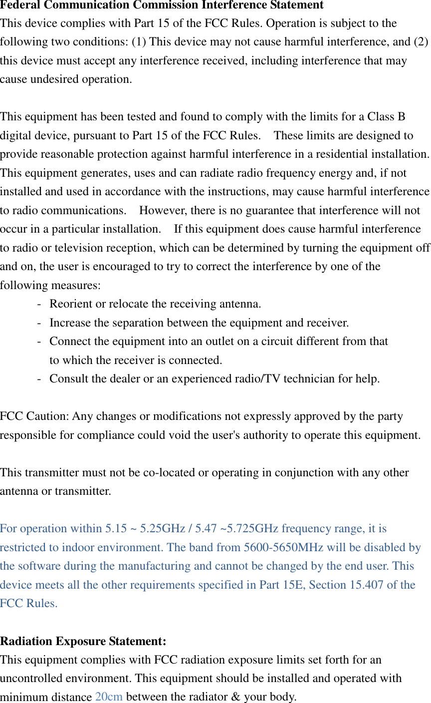 Federal Communication Commission Interference Statement This device complies with Part 15 of the FCC Rules. Operation is subject to the following two conditions: (1) This device may not cause harmful interference, and (2) this device must accept any interference received, including interference that may cause undesired operation.  This equipment has been tested and found to comply with the limits for a Class B digital device, pursuant to Part 15 of the FCC Rules.    These limits are designed to provide reasonable protection against harmful interference in a residential installation. This equipment generates, uses and can radiate radio frequency energy and, if not installed and used in accordance with the instructions, may cause harmful interference to radio communications.    However, there is no guarantee that interference will not occur in a particular installation.    If this equipment does cause harmful interference to radio or television reception, which can be determined by turning the equipment off and on, the user is encouraged to try to correct the interference by one of the following measures: -  Reorient or relocate the receiving antenna. -  Increase the separation between the equipment and receiver. -  Connect the equipment into an outlet on a circuit different from that to which the receiver is connected. -  Consult the dealer or an experienced radio/TV technician for help.  FCC Caution: Any changes or modifications not expressly approved by the party responsible for compliance could void the user&apos;s authority to operate this equipment.  This transmitter must not be co-located or operating in conjunction with any other antenna or transmitter.  For operation within 5.15 ~ 5.25GHz / 5.47 ~5.725GHz frequency range, it is restricted to indoor environment. The band from 5600-5650MHz will be disabled by the software during the manufacturing and cannot be changed by the end user. This device meets all the other requirements specified in Part 15E, Section 15.407 of the FCC Rules.  Radiation Exposure Statement: This equipment complies with FCC radiation exposure limits set forth for an uncontrolled environment. This equipment should be installed and operated with minimum distance 20cm between the radiator &amp; your body. 