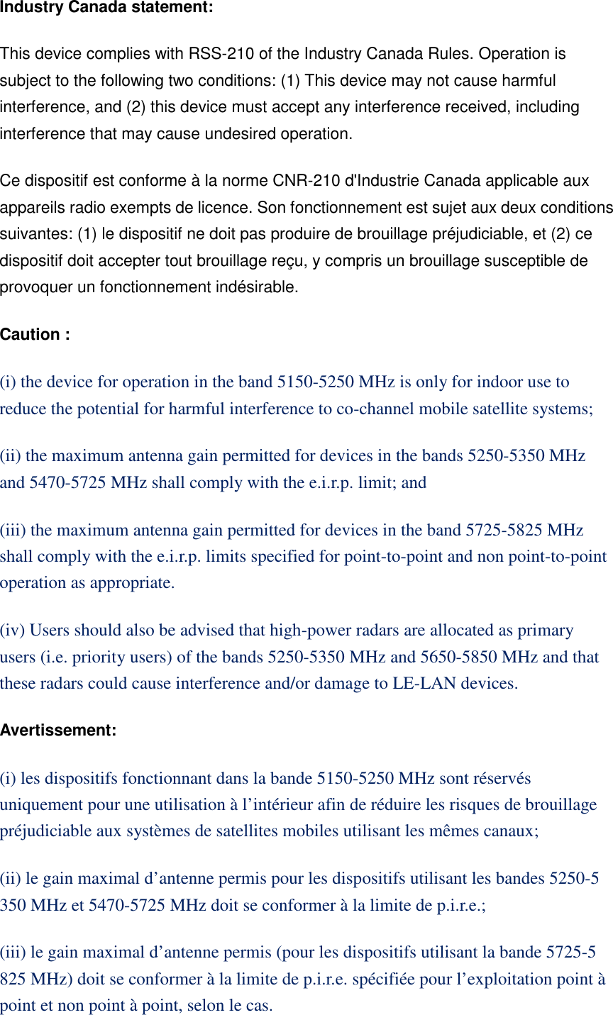Industry Canada statement: This device complies with RSS-210 of the Industry Canada Rules. Operation is subject to the following two conditions: (1) This device may not cause harmful interference, and (2) this device must accept any interference received, including interference that may cause undesired operation. Ce dispositif est conforme à la norme CNR-210 d&apos;Industrie Canada applicable aux appareils radio exempts de licence. Son fonctionnement est sujet aux deux conditions suivantes: (1) le dispositif ne doit pas produire de brouillage préjudiciable, et (2) ce dispositif doit accepter tout brouillage reçu, y compris un brouillage susceptible de provoquer un fonctionnement indésirable.   Caution : (i) the device for operation in the band 5150-5250 MHz is only for indoor use to reduce the potential for harmful interference to co-channel mobile satellite systems; (ii) the maximum antenna gain permitted for devices in the bands 5250-5350 MHz and 5470-5725 MHz shall comply with the e.i.r.p. limit; and (iii) the maximum antenna gain permitted for devices in the band 5725-5825 MHz shall comply with the e.i.r.p. limits specified for point-to-point and non point-to-point operation as appropriate. (iv) Users should also be advised that high-power radars are allocated as primary users (i.e. priority users) of the bands 5250-5350 MHz and 5650-5850 MHz and that these radars could cause interference and/or damage to LE-LAN devices. Avertissement: (i) les dispositifs fonctionnant dans la bande 5150-5250 MHz sont réservés uniquement pour une utilisation à l’intérieur afin de réduire les risques de brouillage préjudiciable aux systèmes de satellites mobiles utilisant les mêmes canaux; (ii) le gain maximal d’antenne permis pour les dispositifs utilisant les bandes 5250-5 350 MHz et 5470-5725 MHz doit se conformer à la limite de p.i.r.e.; (iii) le gain maximal d’antenne permis (pour les dispositifs utilisant la bande 5725-5 825 MHz) doit se conformer à la limite de p.i.r.e. spécifiée pour l’exploitation point à point et non point à point, selon le cas. 