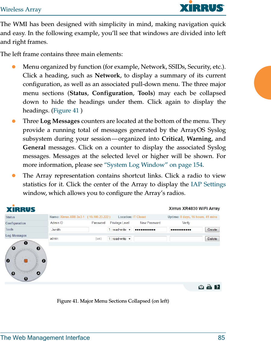 Wireless ArrayThe Web Management Interface 85The WMI has been designed with simplicity in mind, making navigation quick and easy. In the following example, you’ll see that windows are divided into left and right frames. The left frame contains three main elements:Menu organized by function (for example, Network, SSIDs, Security, etc.). Click a heading, such as Network, to display a summary of its current configuration, as well as an associated pull-down menu. The three major menu sections (Status,  Configuration,  To o ls) may each be collapsed down to hide the headings under them. Click again to display the headings. (Figure 41 ) Three Log Messages counters are located at the bottom of the menu. They provide a running total of messages generated by the ArrayOS Syslog subsystem during your session — organized into Critical, Warning, and General messages. Click on a counter to display the associated Syslog messages. Messages at the selected level or higher will be shown. For more information, please see “System Log Window” on page 154. The Array representation contains shortcut links. Click a radio to view statistics for it. Click the center of the Array to display the IAP Settings window, which allows you to configure the Array’s radios. Figure 41. Major Menu Sections Collapsed (on left)