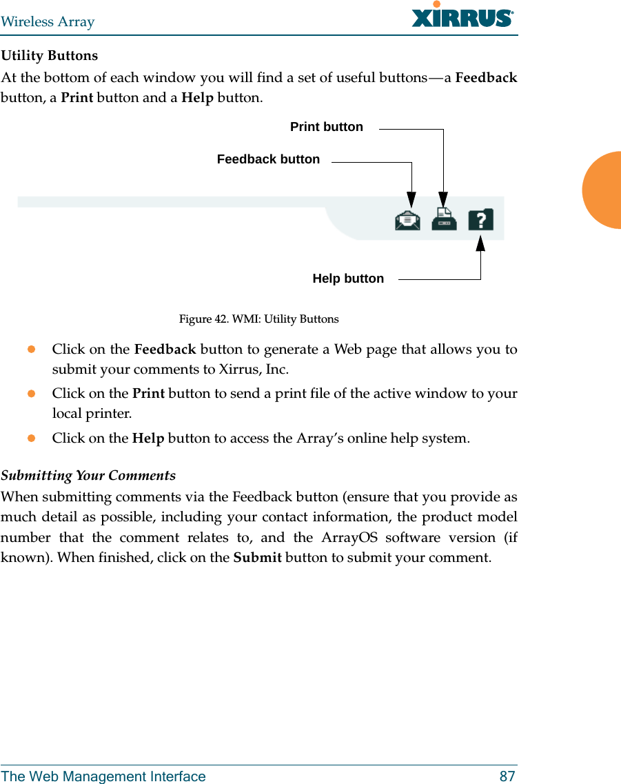 Wireless ArrayThe Web Management Interface 87Utility ButtonsAt the bottom of each window you will find a set of useful buttons — a Feedbackbutton, a Print button and a Help button. Figure 42. WMI: Utility ButtonsClick on the Feedback button to generate a Web page that allows you to submit your comments to Xirrus, Inc. Click on the Print button to send a print file of the active window to your local printer.Click on the Help button to access the Array’s online help system.Submitting Your CommentsWhen submitting comments via the Feedback button (ensure that you provide as much detail as possible, including your contact information, the product model number that the comment relates to, and the ArrayOS software version (if known). When finished, click on the Submit button to submit your comment.Print buttonHelp buttonFeedback button