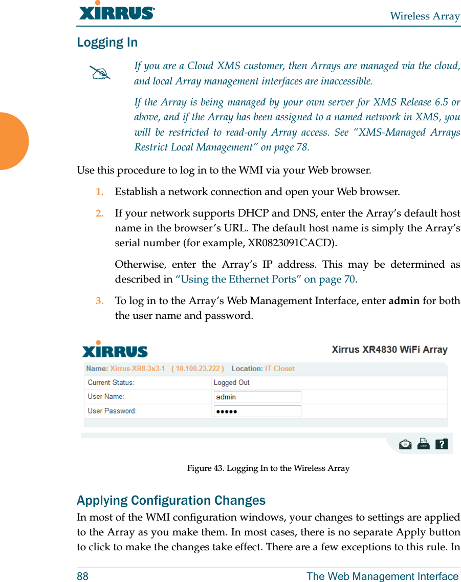 Wireless Array88 The Web Management InterfaceLogging InUse this procedure to log in to the WMI via your Web browser. 1. Establish a network connection and open your Web browser.2. If your network supports DHCP and DNS, enter the Array’s default host name in the browser’s URL. The default host name is simply the Array’s serial number (for example, XR0823091CACD). Otherwise, enter the Array’s IP address. This may be determined as described in “Using the Ethernet Ports” on page 70. 3. To log in to the Array’s Web Management Interface, enter admin for both the user name and password.Figure 43. Logging In to the Wireless ArrayApplying Configuration ChangesIn most of the WMI configuration windows, your changes to settings are applied to the Array as you make them. In most cases, there is no separate Apply button to click to make the changes take effect. There are a few exceptions to this rule. In If you are a Cloud XMS customer, then Arrays are managed via the cloud, and local Array management interfaces are inaccessible. If the Array is being managed by your own server for XMS Release 6.5 or above, and if the Array has been assigned to a named network in XMS, you will be restricted to read-only Array access. See “XMS-Managed Arrays Restrict Local Management” on page 78.