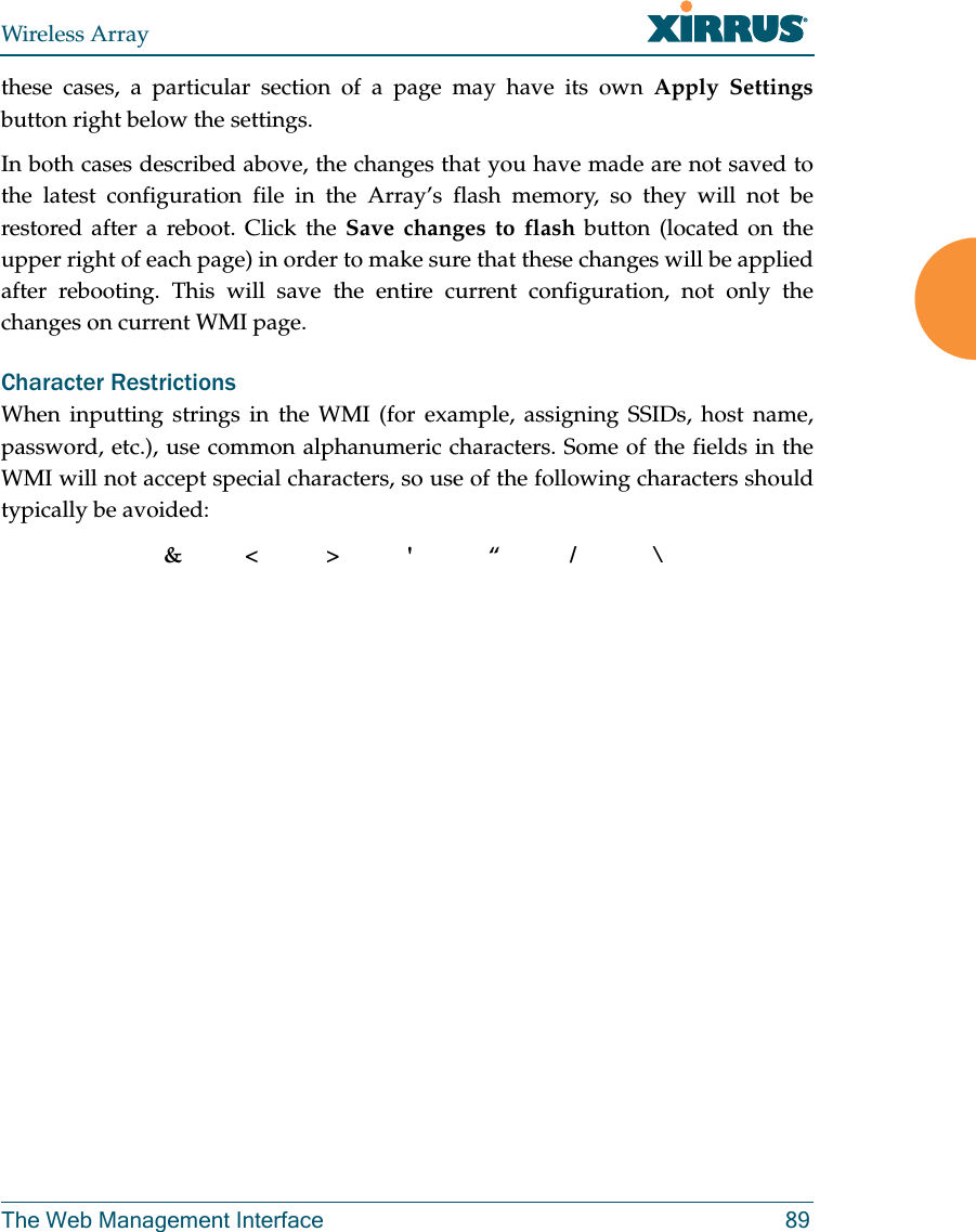 Wireless ArrayThe Web Management Interface 89these cases, a particular section of a page may have its own Apply Settingsbutton right below the settings. In both cases described above, the changes that you have made are not saved to the latest configuration file in the Array’s flash memory, so they will not be restored after a reboot. Click the Save changes to flash button (located on the upper right of each page) in order to make sure that these changes will be applied after rebooting. This will save the entire current configuration, not only the changes on current WMI page. Character RestrictionsWhen inputting strings in the WMI (for example, assigning SSIDs, host name, password, etc.), use common alphanumeric characters. Some of the fields in the WMI will not accept special characters, so use of the following characters should typically be avoided: &amp;&lt;&gt;&apos; “/ \