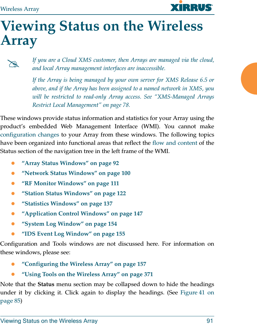 Wireless ArrayViewing Status on the Wireless Array 91Viewing Status on the Wireless ArrayThese windows provide status information and statistics for your Array using the product’s embedded Web Management Interface (WMI). You cannot make configuration changes to your Array from these windows. The following topics have been organized into functional areas that reflect the flow and content of the Status section of the navigation tree in the left frame of the WMI. “Array Status Windows” on page 92“Network Status Windows” on page 100“RF Monitor Windows” on page 111“Station Status Windows” on page 122“Statistics Windows” on page 137“Application Control Windows” on page 147 “System Log Window” on page 154“IDS Event Log Window” on page 155Configuration and Tools windows are not discussed here. For information on these windows, please see:“Configuring the Wireless Array” on page 157“Using Tools on the Wireless Array” on page 371Note that the Status menu section may be collapsed down to hide the headings under it by clicking it. Click again to display the headings. (See Figure 41  on page 85) If you are a Cloud XMS customer, then Arrays are managed via the cloud, and local Array management interfaces are inaccessible. If the Array is being managed by your own server for XMS Release 6.5 or above, and if the Array has been assigned to a named network in XMS, you will be restricted to read-only Array access. See “XMS-Managed Arrays Restrict Local Management” on page 78.