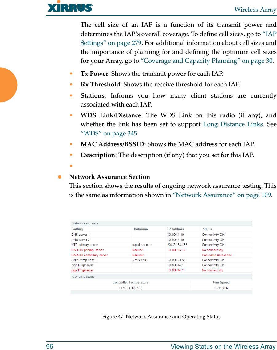 Wireless Array96 Viewing Status on the Wireless ArrayThe cell size of an IAP is a function of its transmit power and determines the IAP’s overall coverage. To define cell sizes, go to “IAP Settings” on page 279. For additional information about cell sizes and the importance of planning for and defining the optimum cell sizes for your Array, go to “Coverage and Capacity Planning” on page 30.•Tx Power: Shows the transmit power for each IAP. •Rx Threshold: Shows the receive threshold for each IAP. •Stations: Informs you how many client stations are currently associated with each IAP. •WDS Link/Distance: The WDS Link on this radio (if any), and whether the link has been set to support Long Distance Links. See “WDS” on page 345. •MAC Address/BSSID: Shows the MAC address for each IAP. •Description: The description (if any) that you set for this IAP. •Network Assurance SectionThis section shows the results of ongoing network assurance testing. This is the same as information shown in “Network Assurance” on page 109.Figure 47. Network Assurance and Operating Status