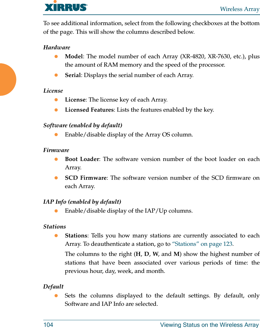 Wireless Array104 Viewing Status on the Wireless ArrayTo see additional information, select from the following checkboxes at the bottom of the page. This will show the columns described below.HardwareModel: The model number of each Array (XR-4820, XR-7630, etc.), plus the amount of RAM memory and the speed of the processor.Serial: Displays the serial number of each Array.LicenseLicense: The license key of each Array.Licensed Features: Lists the features enabled by the key.Software (enabled by default)Enable/disable display of the Array OS column.FirmwareBoot Loader: The software version number of the boot loader on each Array.SCD Firmware: The software version number of the SCD firmware on each Array.IAP Info (enabled by default)Enable/disable display of the IAP/Up columns.StationsStations: Tells you how many stations are currently associated to each Array. To deauthenticate a station, go to “Stations” on page 123.The columns to the right (H, D, W, and M) show the highest number of stations that have been associated over various periods of time: the previous hour, day, week, and month.DefaultSets the columns displayed to the default settings. By default, only Software and IAP Info are selected. 