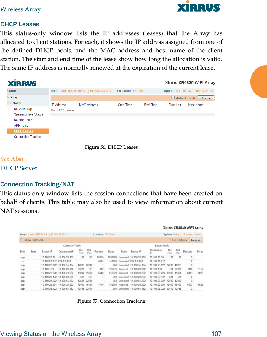 Wireless ArrayViewing Status on the Wireless Array 107DHCP LeasesThis status-only window lists the IP addresses (leases) that the Array has allocated to client stations. For each, it shows the IP address assigned from one of the defined DHCP pools, and the MAC address and host name of the client station. The start and end time of the lease show how long the allocation is valid. The same IP address is normally renewed at the expiration of the current lease. Figure 56. DHCP Leases See AlsoDHCP ServerConnection Tracking/NATThis status-only window lists the session connections that have been created on behalf of clients. This table may also be used to view information about current NAT sessions. Figure 57. Connection Tracking