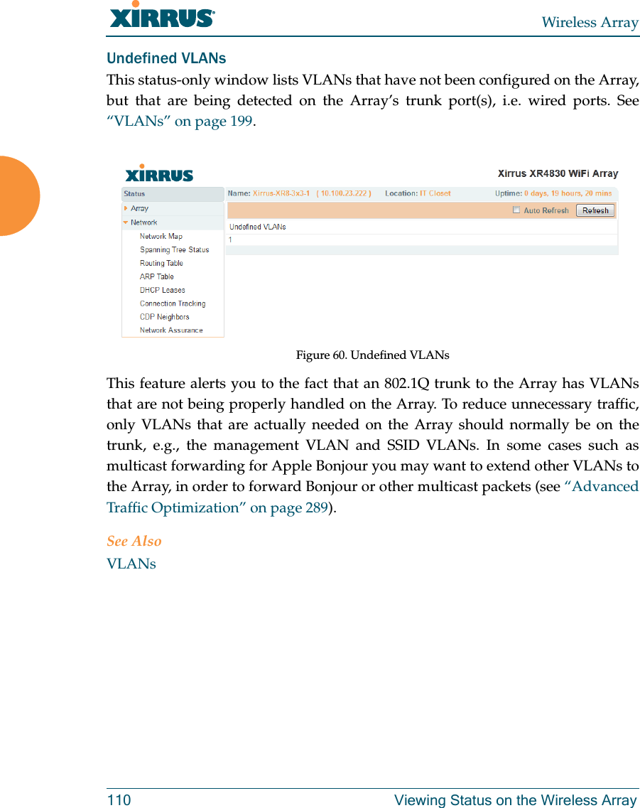 Wireless Array110 Viewing Status on the Wireless ArrayUndefined VLANsThis status-only window lists VLANs that have not been configured on the Array, but that are being detected on the Array’s trunk port(s), i.e. wired ports. See “VLANs” on page 199. Figure 60. Undefined VLANsThis feature alerts you to the fact that an 802.1Q trunk to the Array has VLANs that are not being properly handled on the Array. To reduce unnecessary traffic, only VLANs that are actually needed on the Array should normally be on the trunk, e.g., the management VLAN and SSID VLANs. In some cases such as multicast forwarding for Apple Bonjour you may want to extend other VLANs to the Array, in order to forward Bonjour or other multicast packets (see “Advanced Traffic Optimization” on page 289). See AlsoVLANs