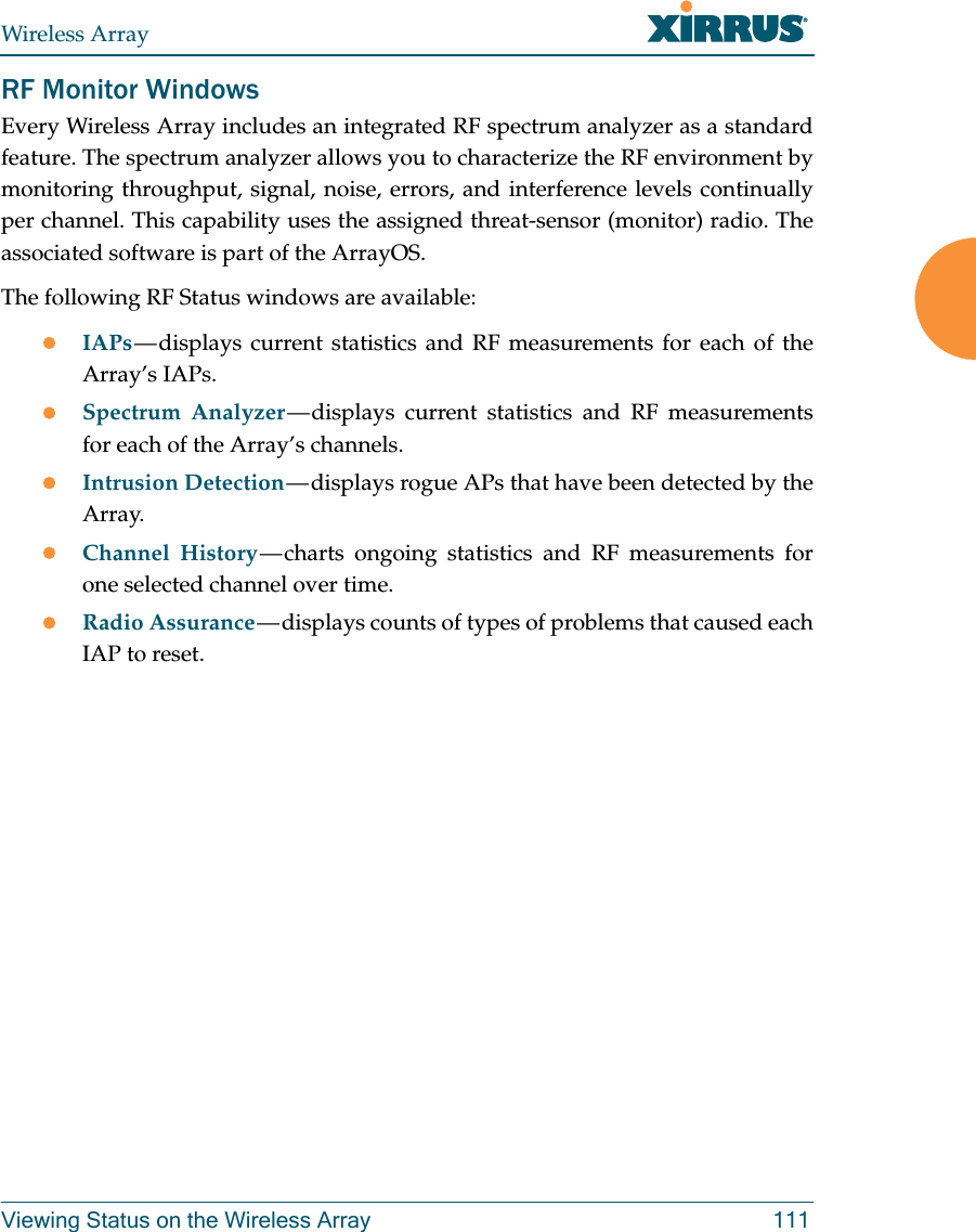 Wireless ArrayViewing Status on the Wireless Array 111RF Monitor WindowsEvery Wireless Array includes an integrated RF spectrum analyzer as a standard feature. The spectrum analyzer allows you to characterize the RF environment by monitoring throughput, signal, noise, errors, and interference levels continually per channel. This capability uses the assigned threat-sensor (monitor) radio. The associated software is part of the ArrayOS. The following RF Status windows are available:IAPs — displays current statistics and RF measurements for each of the Array’s IAPs. Spectrum Analyzer — displays current statistics and RF measurements for each of the Array’s channels. Intrusion Detection — displays rogue APs that have been detected by the Array. Channel History — charts ongoing statistics and RF measurements for one selected channel over time. Radio Assurance — displays counts of types of problems that caused each IAP to reset. 