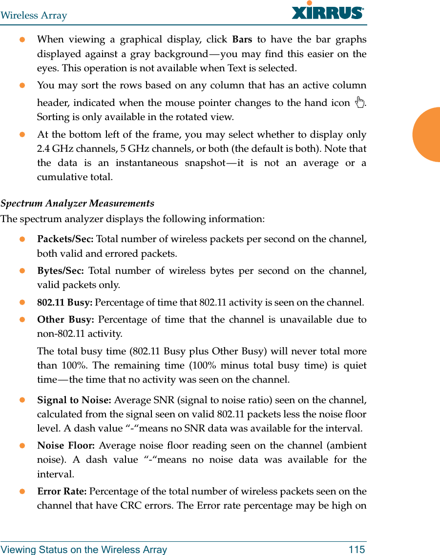 Wireless ArrayViewing Status on the Wireless Array 115When viewing a graphical display, click Bars to have the bar graphs displayed against a gray background — you may find this easier on the eyes. This operation is not available when Text is selected.You may sort the rows based on any column that has an active column header, indicated when the mouse pointer changes to the hand icon  . Sorting is only available in the rotated view. At the bottom left of the frame, you may select whether to display only 2.4 GHz channels, 5 GHz channels, or both (the default is both). Note that the data is an instantaneous snapshot — it is not an average or a cumulative total. Spectrum Analyzer MeasurementsThe spectrum analyzer displays the following information:Packets/Sec: Total number of wireless packets per second on the channel, both valid and errored packets. Bytes/Sec: Total number of wireless bytes per second on the channel, valid packets only.802.11 Busy: Percentage of time that 802.11 activity is seen on the channel. Other Busy: Percentage of time that the channel is unavailable due to non-802.11 activity. The total busy time (802.11 Busy plus Other Busy) will never total more than 100%. The remaining time (100% minus total busy time) is quiet time — the time that no activity was seen on the channel.Signal to Noise: Average SNR (signal to noise ratio) seen on the channel, calculated from the signal seen on valid 802.11 packets less the noise floor level. A dash value “-“means no SNR data was available for the interval.Noise Floor: Average noise floor reading seen on the channel (ambient noise). A dash value “-“means no noise data was available for the interval.Error Rate: Percentage of the total number of wireless packets seen on the channel that have CRC errors. The Error rate percentage may be high on 