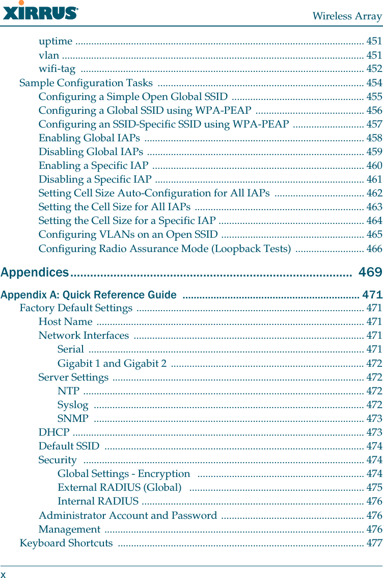 Wireless Arrayxuptime ............................................................................................................. 451vlan .................................................................................................................. 451wifi-tag ........................................................................................................... 452Sample Configuration Tasks  .............................................................................. 454Configuring a Simple Open Global SSID .................................................. 455Configuring a Global SSID using WPA-PEAP ......................................... 456Configuring an SSID-Specific SSID using WPA-PEAP ........................... 457Enabling Global IAPs ................................................................................... 458Disabling Global IAPs .................................................................................. 459Enabling a Specific IAP ................................................................................ 460Disabling a Specific IAP ............................................................................... 461Setting Cell Size Auto-Configuration for All IAPs  .................................. 462Setting the Cell Size for All IAPs ................................................................ 463Setting the Cell Size for a Specific IAP ....................................................... 464Configuring VLANs on an Open SSID ...................................................... 465Configuring Radio Assurance Mode (Loopback Tests) .......................... 466Appendices.....................................................................................  469Appendix A: Quick Reference Guide  ............................................................... 471Factory Default Settings ...................................................................................... 471Host Name ..................................................................................................... 471Network Interfaces  ....................................................................................... 471Serial ........................................................................................................ 471Gigabit 1 and Gigabit 2 ......................................................................... 472Server Settings ............................................................................................... 472NTP .......................................................................................................... 472Syslog ...................................................................................................... 472SNMP ...................................................................................................... 473DHCP .............................................................................................................. 473Default SSID  .................................................................................................. 474Security  .......................................................................................................... 474Global Settings - Encryption   ............................................................... 474External RADIUS (Global)   .................................................................. 475Internal RADIUS .................................................................................... 476Administrator Account and Password ...................................................... 476Management .................................................................................................. 476Keyboard Shortcuts  ............................................................................................. 477