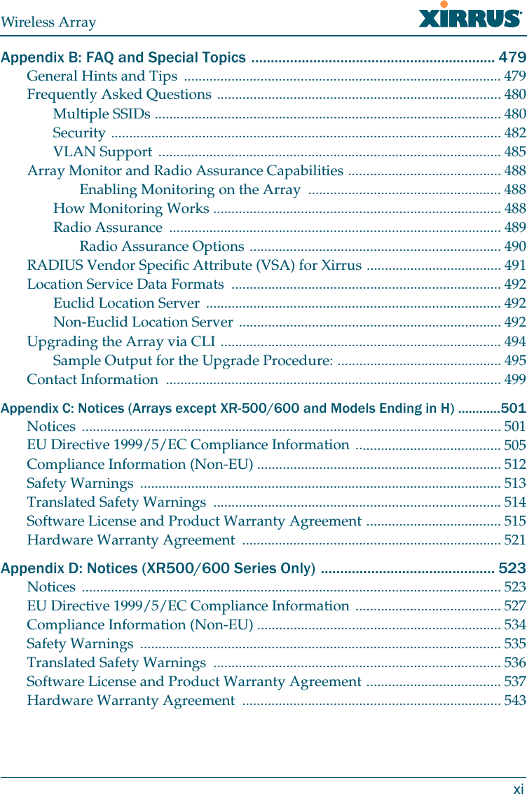 Wireless ArrayxiAppendix B: FAQ and Special Topics ............................................................... 479General Hints and Tips  ....................................................................................... 479Frequently Asked Questions .............................................................................. 480Multiple SSIDs ............................................................................................... 480Security ........................................................................................................... 482VLAN Support .............................................................................................. 485Array Monitor and Radio Assurance Capabilities .......................................... 488Enabling Monitoring on the Array  ..................................................... 488How Monitoring Works ............................................................................... 488Radio Assurance  ........................................................................................... 489Radio Assurance Options ..................................................................... 490RADIUS Vendor Specific Attribute (VSA) for Xirrus ..................................... 491Location Service Data Formats  .......................................................................... 492Euclid Location Server  ................................................................................. 492Non-Euclid Location Server ........................................................................ 492Upgrading the Array via CLI ............................................................................. 494Sample Output for the Upgrade Procedure: ............................................. 495Contact Information  ............................................................................................ 499Appendix C: Notices (Arrays except XR-500/600 and Models Ending in H) ............501Notices ................................................................................................................... 501EU Directive 1999/5/EC Compliance Information ........................................ 505Compliance Information (Non-EU) ................................................................... 512Safety Warnings  ................................................................................................... 513Translated Safety Warnings  ............................................................................... 514Software License and Product Warranty Agreement ..................................... 515Hardware Warranty Agreement  ....................................................................... 521Appendix D: Notices (XR500/600 Series Only) ............................................. 523Notices ................................................................................................................... 523EU Directive 1999/5/EC Compliance Information ........................................ 527Compliance Information (Non-EU) ................................................................... 534Safety Warnings  ................................................................................................... 535Translated Safety Warnings  ............................................................................... 536Software License and Product Warranty Agreement ..................................... 537Hardware Warranty Agreement  ....................................................................... 543