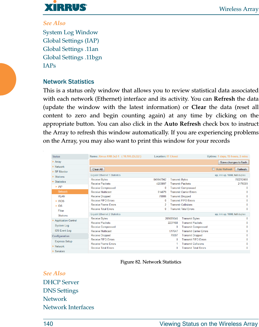 Wireless Array140 Viewing Status on the Wireless ArraySee AlsoSystem Log WindowGlobal Settings (IAP)Global Settings .11anGlobal Settings .11bgnIAPsNetwork Statistics This is a status only window that allows you to review statistical data associated with each network (Ethernet) interface and its activity. You can Refresh the data (update the window with the latest information) or Clear the data (reset all content to zero and begin counting again) at any time by clicking on the appropriate button. You can also click in the Auto Refresh check box to instruct the Array to refresh this window automatically. If you are experiencing problems on the Array, you may also want to print this window for your records.Figure 82. Network StatisticsSee AlsoDHCP ServerDNS SettingsNetworkNetwork Interfaces