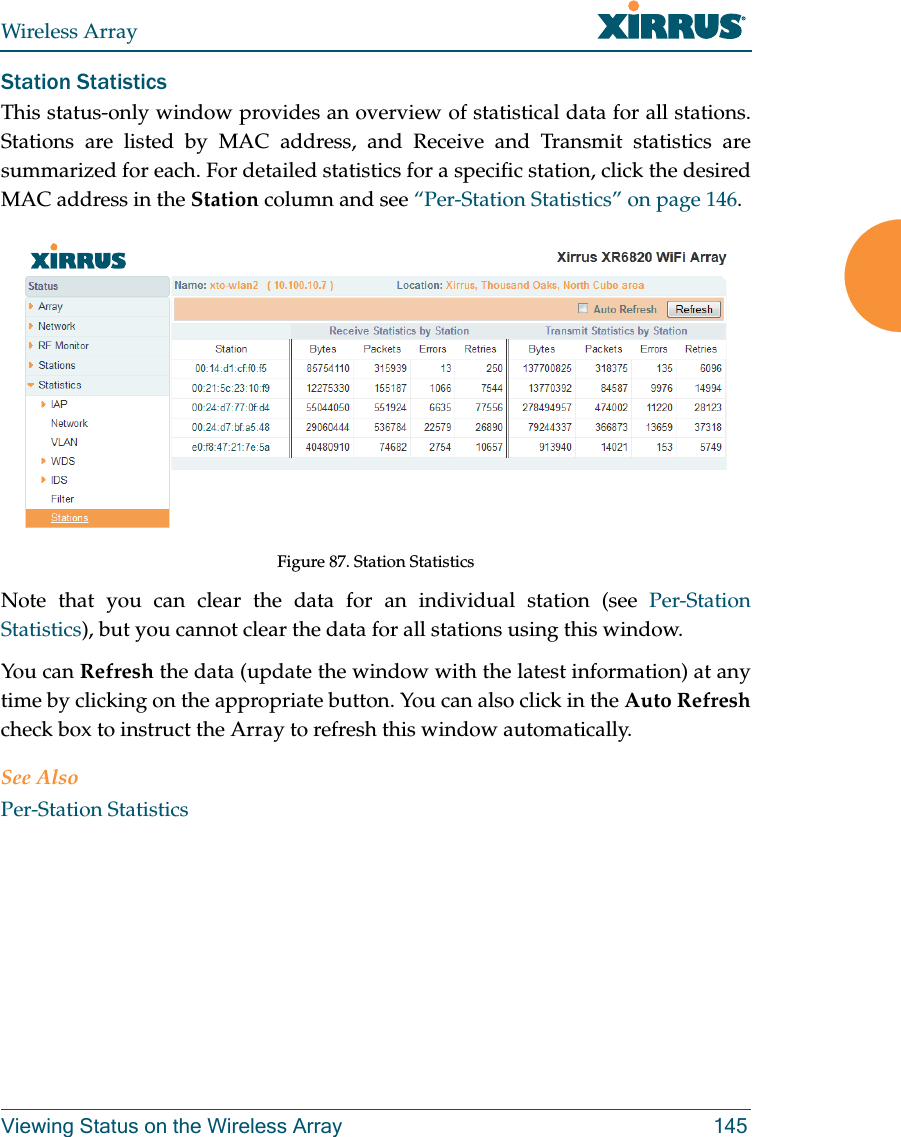 Wireless ArrayViewing Status on the Wireless Array 145Station Statistics This status-only window provides an overview of statistical data for all stations. Stations are listed by MAC address, and Receive and Transmit statistics are summarized for each. For detailed statistics for a specific station, click the desired MAC address in the Station column and see “Per-Station Statistics” on page 146. Figure 87. Station StatisticsNote that you can clear the data for an individual station (see Per-Station Statistics), but you cannot clear the data for all stations using this window. You can Refresh the data (update the window with the latest information) at any time by clicking on the appropriate button. You can also click in the Auto Refreshcheck box to instruct the Array to refresh this window automatically. See AlsoPer-Station Statistics