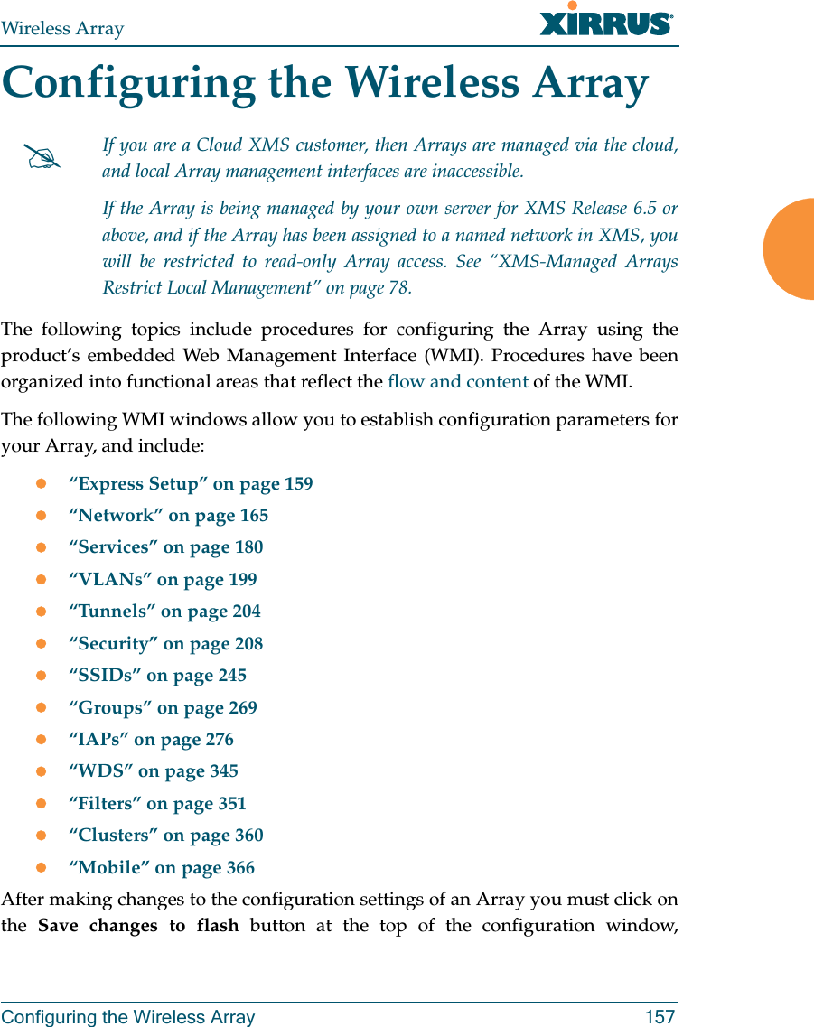 Wireless ArrayConfiguring the Wireless Array 157Configuring the Wireless ArrayThe following topics include procedures for configuring the Array using the product’s embedded Web Management Interface (WMI). Procedures have been organized into functional areas that reflect the flow and content of the WMI. The following WMI windows allow you to establish configuration parameters for your Array, and include: “Express Setup” on page 159“Network” on page 165“Services” on page 180“VLANs” on page 199“Tunnels” on page 204“Security” on page 208“SSIDs” on page 245“Groups” on page 269“IAPs” on page 276“WDS” on page 345“Filters” on page 351“Clusters” on page 360“Mobile” on page 366After making changes to the configuration settings of an Array you must click on the  Save changes to flash button at the top of the configuration window, If you are a Cloud XMS customer, then Arrays are managed via the cloud, and local Array management interfaces are inaccessible. If the Array is being managed by your own server for XMS Release 6.5 or above, and if the Array has been assigned to a named network in XMS, you will be restricted to read-only Array access. See “XMS-Managed Arrays Restrict Local Management” on page 78.