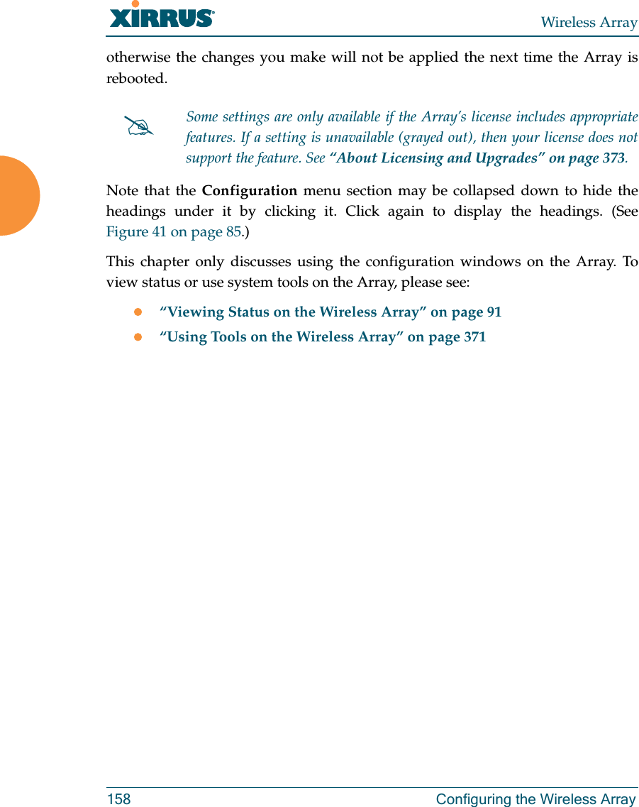 Wireless Array158 Configuring the Wireless Arrayotherwise the changes you make will not be applied the next time the Array is rebooted. Note that the Configuration  menu section may be collapsed down to hide the headings under it by clicking it. Click again to display the headings. (See Figure 41 on page 85.) This chapter only discusses using the configuration windows on the Array. To view status or use system tools on the Array, please see:“Viewing Status on the Wireless Array” on page 91“Using Tools on the Wireless Array” on page 371Some settings are only available if the Array’s license includes appropriate features. If a setting is unavailable (grayed out), then your license does not support the feature. See “About Licensing and Upgrades” on page 373.
