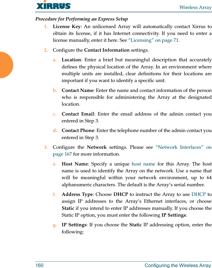 Wireless Array160 Configuring the Wireless ArrayProcedure for Performing an Express Setup1. License Key: An unlicensed Array will automatically contact Xirrus to obtain its license, if it has Internet connectivity. If you need to enter a license manually, enter it here. See “Licensing” on page 71.2. Configure the Contact Information settings. a. Location: Enter a brief but meaningful description that accurately defines the physical location of the Array. In an environment where multiple units are installed, clear definitions for their locations are important if you want to identify a specific unit.b. Contact Name: Enter the name and contact information of the person who is responsible for administering the Array at the designated location.c. Contact Email: Enter the email address of the admin contact you entered in Step 3.d. Contact Phone: Enter the telephone number of the admin contact you entered in Step 3.3. Configure the Network  settings. Please see “Network Interfaces” on page 167 for more information. e. Host Name: Specify a unique host name for this Array. The host name is used to identify the Array on the network. Use a name that will be meaningful within your network environment, up to 64 alphanumeric characters. The default is the Array’s serial number.f. Address Type: Choose DHCP to instruct the Array to use DHCP to assign IP addresses to the Array’s Ethernet interfaces, or choose Static if you intend to enter IP addresses manually. If you choose the Static IP option, you must enter the following IP Settings:g. IP Settings: If you choose the Static IP addressing option, enter the following: