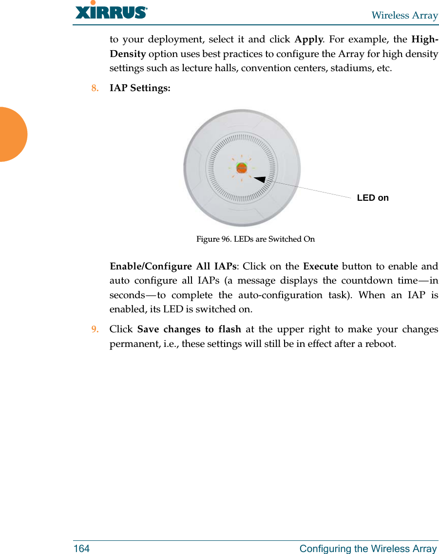 Wireless Array164 Configuring the Wireless Arrayto your deployment, select it and click Apply. For example, the High-Density option uses best practices to configure the Array for high density settings such as lecture halls, convention centers, stadiums, etc.8. IAP Settings:Figure 96. LEDs are Switched OnEnable/Configure All IAPs: Click on the Execute button to enable and auto configure all IAPs (a message displays the countdown time — in seconds — to complete the auto-configuration task). When an IAP is enabled, its LED is switched on.9. Click  Save changes to flash at the upper right to make your changes permanent, i.e., these settings will still be in effect after a reboot.LED on