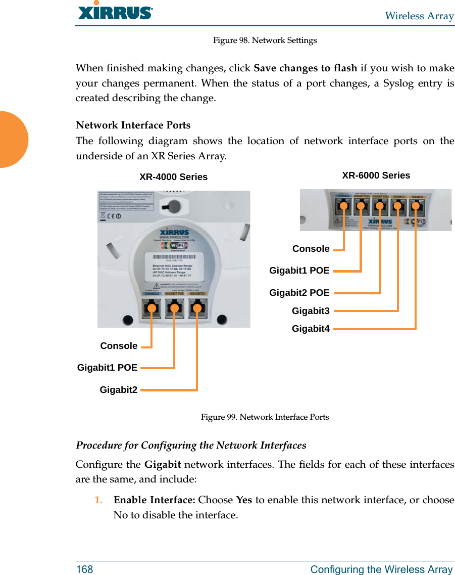 Wireless Array168 Configuring the Wireless ArrayFigure 98. Network Settings When finished making changes, click Save changes to flash if you wish to make your changes permanent. When the status of a port changes, a Syslog entry is created describing the change. Network Interface PortsThe following diagram shows the location of network interface ports on the underside of an XR Series Array.Figure 99. Network Interface Ports Procedure for Configuring the Network InterfacesConfigure the Gigabit network interfaces. The fields for each of these interfaces are the same, and include: 1. Enable Interface: Choose Yes to enable this network interface, or choose No to disable the interface.XR-6000 SeriesConsole Gigabit1 POEGigabit2Console Gigabit1 POEGigabit2 POEGigabit3Gigabit4XR-4000 Series