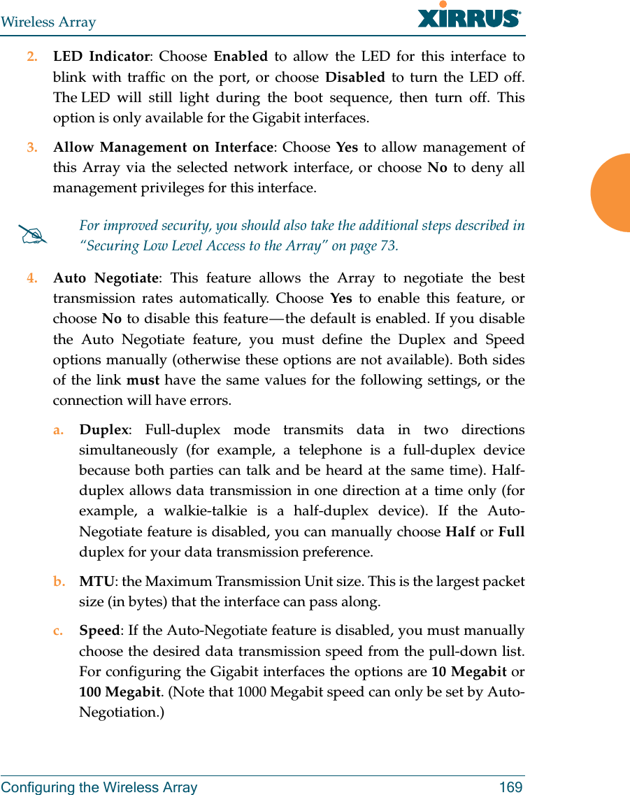Wireless ArrayConfiguring the Wireless Array 1692. LED Indicator: Choose Enabled to allow the LED for this interface to blink with traffic on the port, or choose Disabled to turn the LED off. The LED will still light during the boot sequence, then turn off. This option is only available for the Gigabit interfaces. 3. Allow Management on Interface: Choose Yes to allow management of this Array via the selected network interface, or choose No to deny all management privileges for this interface. 4. Auto Negotiate: This feature allows the Array to negotiate the best transmission rates automatically. Choose Yes to enable this feature, or choose No to disable this feature — the default is enabled. If you disable the Auto Negotiate feature, you must define the Duplex and Speed options manually (otherwise these options are not available). Both sides of the link must have the same values for the following settings, or the connection will have errors. a. Duplex: Full-duplex mode transmits data in two directions simultaneously (for example, a telephone is a full-duplex device because both parties can talk and be heard at the same time). Half-duplex allows data transmission in one direction at a time only (for example, a walkie-talkie is a half-duplex device). If the Auto-Negotiate feature is disabled, you can manually choose Half or Fullduplex for your data transmission preference.b. MTU: the Maximum Transmission Unit size. This is the largest packet size (in bytes) that the interface can pass along.c. Speed: If the Auto-Negotiate feature is disabled, you must manually choose the desired data transmission speed from the pull-down list. For configuring the Gigabit interfaces the options are 10 Megabit or 100 Megabit. (Note that 1000 Megabit speed can only be set by Auto-Negotiation.) For improved security, you should also take the additional steps described in “Securing Low Level Access to the Array” on page 73. 