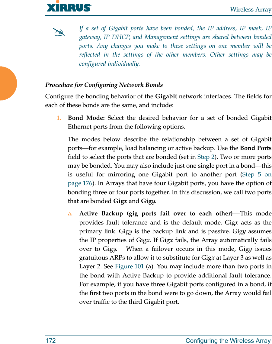 Wireless Array172 Configuring the Wireless ArrayProcedure for Configuring Network BondsConfigure the bonding behavior of the Gigabit network interfaces. The fields for each of these bonds are the same, and include:1. Bond Mode: Select the desired behavior for a set of bonded Gigabit Ethernet ports from the following options. The modes below describe the relationship between a set of Gigabit ports—for example, load balancing or active backup. Use the Bond Portsfield to select the ports that are bonded (set in Step 2). Two or more ports may be bonded. You may also include just one single port in a bond—this is useful for mirroring one Gigabit port to another port (Step 5 on page 176). In Arrays that have four Gigabit ports, you have the option of bonding three or four ports together. In this discussion, we call two ports that are bonded Gigx and Gigy. a. Active Backup (gig ports fail over to each other) — This  mode provides fault tolerance and is the default mode. Gigx acts as the primary link. Gigy is the backup link and is passive. Gigy assumes the IP properties of Gigx. If Gigx fails, the Array automatically fails over to Gigy.   When a failover occurs in this mode, Gigy issues gratuitous ARPs to allow it to substitute for Gigx at Layer 3 as well as Layer 2. See Figure 101 (a). You may include more than two ports in the bond with Active Backup to provide additional fault tolerance. For example, if you have three Gigabit ports configured in a bond, if the first two ports in the bond were to go down, the Array would fail over traffic to the third Gigabit port. If a set of Gigabit ports have been bonded, the IP address, IP mask, IP gateway, IP DHCP, and Management settings are shared between bonded ports. Any changes you make to these settings on one member will be reflected in the settings of the other members. Other settings may be configured individually.