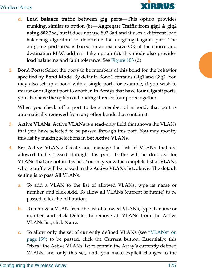 Wireless ArrayConfiguring the Wireless Array 175d. Load balance traffic between gig ports — This option provides trunking, similar to option (b) — Aggregate Traffic from gig1 &amp; gig2 using 802.3ad, but it does not use 802.3ad and it uses a different load balancing algorithm to determine the outgoing Gigabit port. The outgoing port used is based on an exclusive OR of the source and destination MAC address. Like option (b), this mode also provides load balancing and fault tolerance. See Figure 103 (d).2. Bond Ports: Select the ports to be members of this bond for the behavior specified by Bond Mode. By default, Bond1 contains Gig1 and Gig2. You may also set up a bond with a single port, for example, if you wish to mirror one Gigabit port to another. In Arrays that have four Gigabit ports, you also have the option of bonding three or four ports together. When you check off a port to be a member of a bond, that port is automatically removed from any other bonds that contain it.3. Active VLANs: Active VLANs is a read-only field that shows the VLANs that you have selected to be passed through this port. You may modify this list by making selections in Set Active VLANs. 4. Set Active VLANs: Create and manage the list of VLANs that are allowed to be passed through this port. Traffic will be dropped for VLANs that are not in this list. You may view the complete list of VLANs whose traffic will be passed in the Active VLANs list, above. The default setting is to pass All VLANs. a. To add a VLAN to the list of allowed VLANs, type its name or number, and click Add. To allow all VLANs (current or future) to be passed, click the All button. b. To remove a VLAN from the list of allowed VLANs, type its name or number, and click Delete. To remove all VLANs from the Active VLANs list, click None. c. To allow only the set of currently defined VLANs (see “VLANs” on page 199) to be passed, click the Current button. Essentially, this “fixes” the Active VLANs list to contain the Array’s currently defined VLANs, and only this set, until you make explicit changes to the 