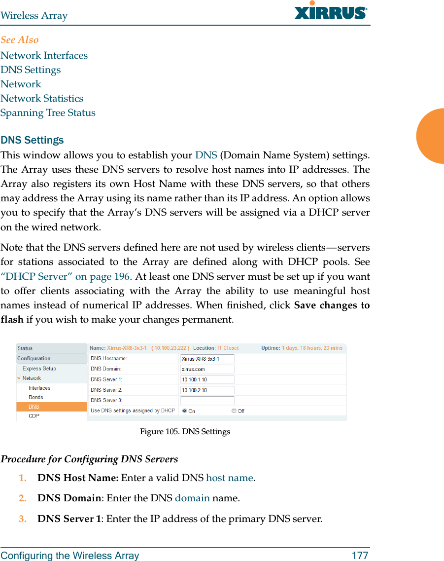 Wireless ArrayConfiguring the Wireless Array 177See AlsoNetwork InterfacesDNS SettingsNetworkNetwork StatisticsSpanning Tree StatusDNS SettingsThis window allows you to establish your DNS (Domain Name System) settings. The Array uses these DNS servers to resolve host names into IP addresses. The Array also registers its own Host Name with these DNS servers, so that others may address the Array using its name rather than its IP address. An option allows you to specify that the Array’s DNS servers will be assigned via a DHCP server on the wired network. Note that the DNS servers defined here are not used by wireless clients — servers for stations associated to the Array are defined along with DHCP pools. See “DHCP Server” on page 196. At least one DNS server must be set up if you want to offer clients associating with the Array the ability to use meaningful host names instead of numerical IP addresses. When finished, click Save changes to flash if you wish to make your changes permanent. Figure 105. DNS SettingsProcedure for Configuring DNS Servers1. DNS Host Name: Enter a valid DNS host name. 2. DNS Domain: Enter the DNS domain name.3. DNS Server 1: Enter the IP address of the primary DNS server.