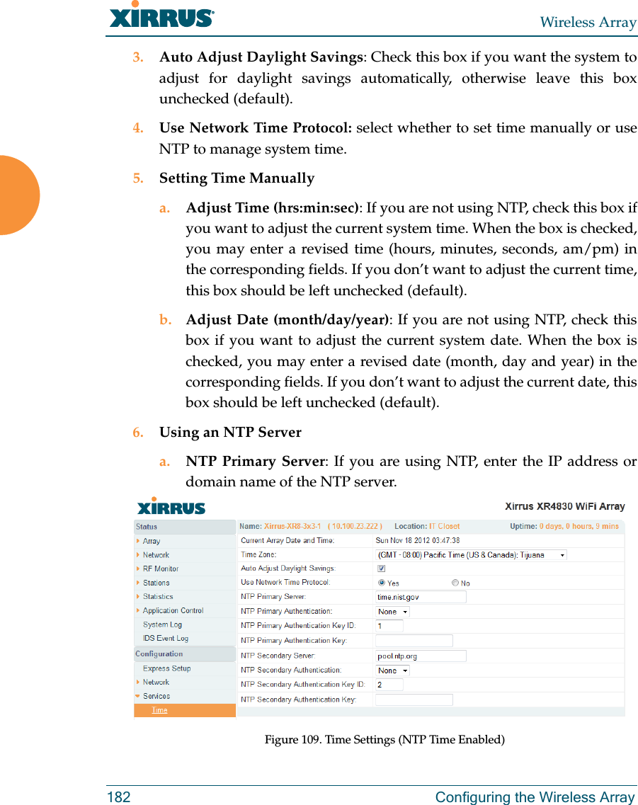 Wireless Array182 Configuring the Wireless Array3. Auto Adjust Daylight Savings: Check this box if you want the system to adjust for daylight savings automatically, otherwise leave this box unchecked (default).4. Use Network Time Protocol: select whether to set time manually or use NTP to manage system time.5. Setting Time Manuallya. Adjust Time (hrs:min:sec): If you are not using NTP, check this box if you want to adjust the current system time. When the box is checked, you may enter a revised time (hours, minutes, seconds, am/pm) in the corresponding fields. If you don’t want to adjust the current time, this box should be left unchecked (default).b. Adjust Date (month/day/year): If you are not using NTP, check this box if you want to adjust the current system date. When the box is checked, you may enter a revised date (month, day and year) in the corresponding fields. If you don’t want to adjust the current date, this box should be left unchecked (default).6. Using an NTP Server a. NTP Primary Server: If you are using NTP, enter the IP address or domain name of the NTP server.Figure 109. Time Settings (NTP Time Enabled) 