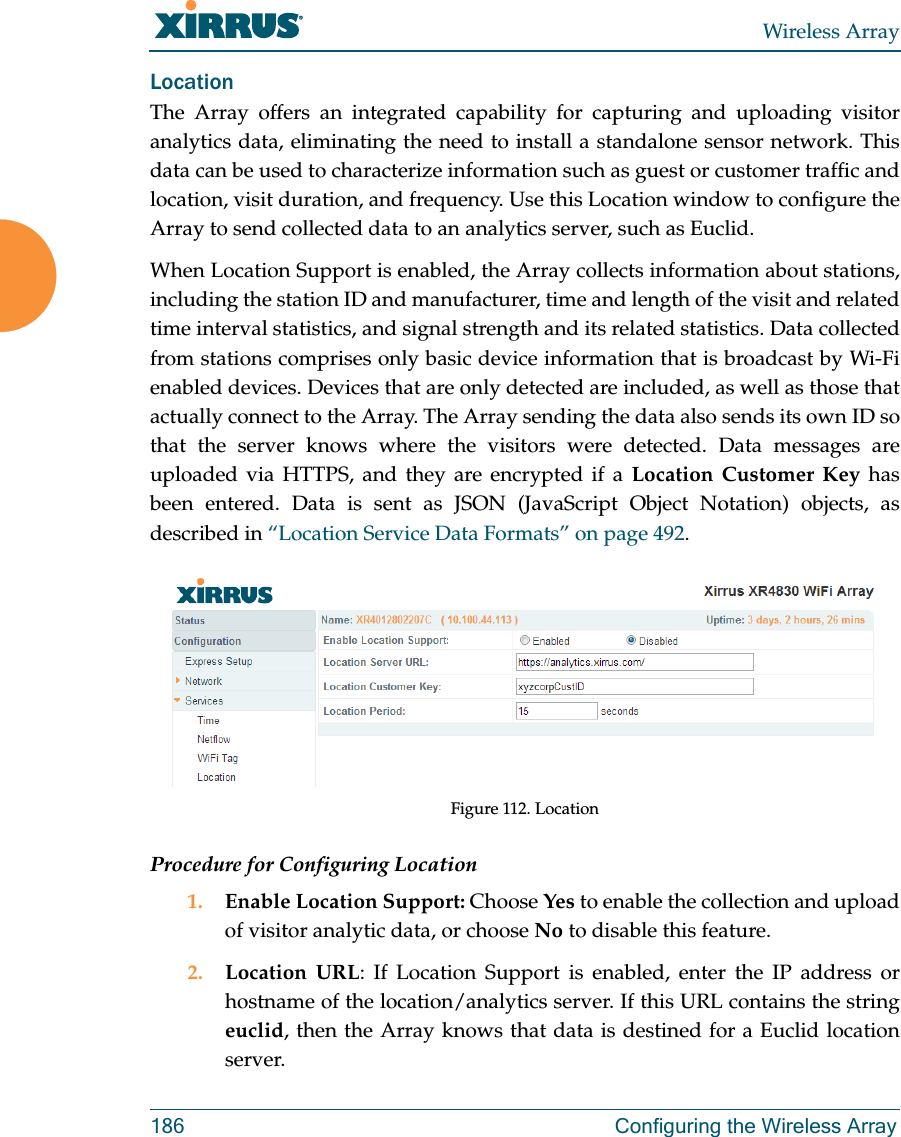 Wireless Array186 Configuring the Wireless ArrayLocationThe Array offers an integrated capability for capturing and uploading visitor analytics data, eliminating the need to install a standalone sensor network. This data can be used to characterize information such as guest or customer traffic and location, visit duration, and frequency. Use this Location window to configure the Array to send collected data to an analytics server, such as Euclid.When Location Support is enabled, the Array collects information about stations, including the station ID and manufacturer, time and length of the visit and related time interval statistics, and signal strength and its related statistics. Data collected from stations comprises only basic device information that is broadcast by Wi-Fi enabled devices. Devices that are only detected are included, as well as those that actually connect to the Array. The Array sending the data also sends its own ID so that the server knows where the visitors were detected. Data messages areuploaded via HTTPS, and they are encrypted if a Location Customer Key has been entered. Data is sent as JSON (JavaScript Object Notation) objects, as described in “Location Service Data Formats” on page 492. Figure 112. LocationProcedure for Configuring Location1. Enable Location Support: Choose Yes to enable the collection and upload of visitor analytic data, or choose No to disable this feature.2. Location URL: If Location Support is enabled, enter the IP address or hostname of the location/analytics server. If this URL contains the string euclid, then the Array knows that data is destined for a Euclid location server. 