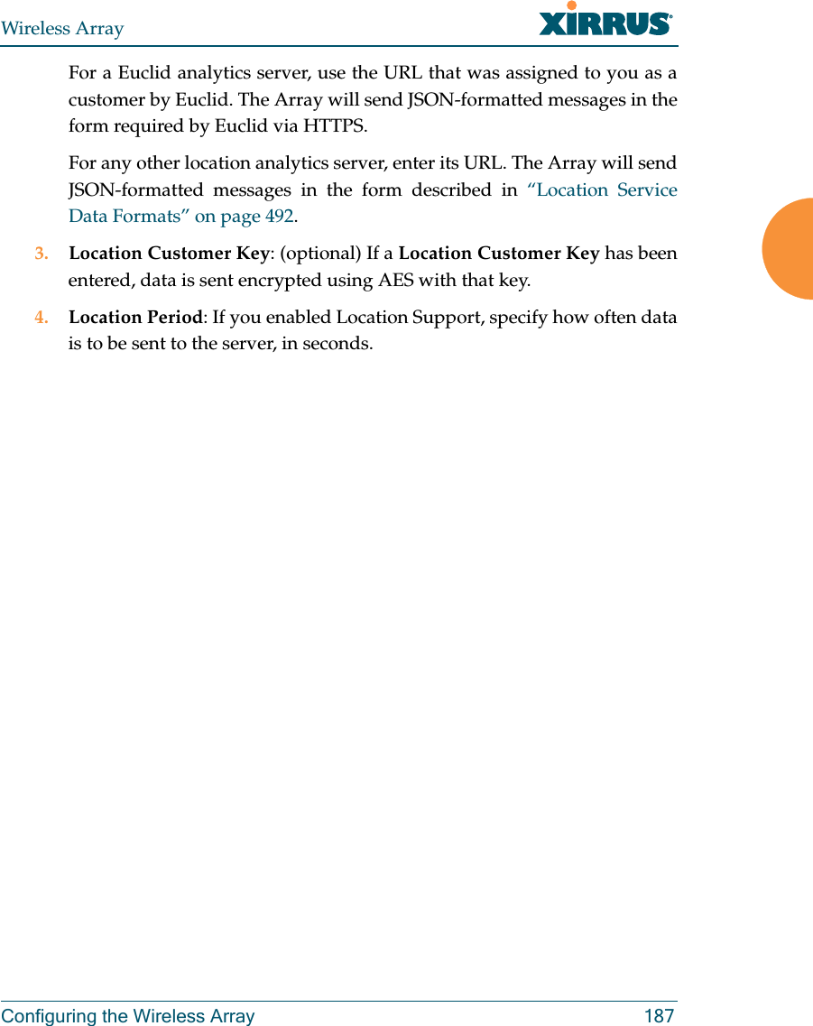 Wireless ArrayConfiguring the Wireless Array 187For a Euclid analytics server, use the URL that was assigned to you as a customer by Euclid. The Array will send JSON-formatted messages in the form required by Euclid via HTTPS. For any other location analytics server, enter its URL. The Array will send JSON-formatted messages in the form described in “Location Service Data Formats” on page 492. 3. Location Customer Key: (optional) If a Location Customer Key has been entered, data is sent encrypted using AES with that key. 4. Location Period: If you enabled Location Support, specify how often data is to be sent to the server, in seconds.
