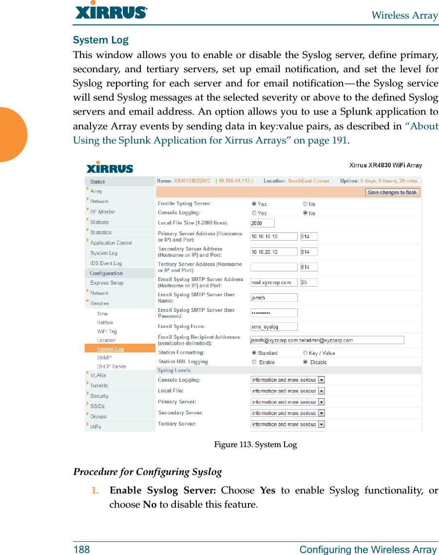 Wireless Array188 Configuring the Wireless ArraySystem LogThis window allows you to enable or disable the Syslog server, define primary, secondary, and tertiary servers, set up email notification, and set the level for Syslog reporting for each server and for email notification — the Syslog service will send Syslog messages at the selected severity or above to the defined Syslog servers and email address. An option allows you to use a Splunk application to analyze Array events by sending data in key:value pairs, as described in “About Using the Splunk Application for Xirrus Arrays” on page 191.Figure 113. System Log Procedure for Configuring Syslog1. Enable Syslog Server: Choose  Yes to enable Syslog functionality, or choose No to disable this feature.