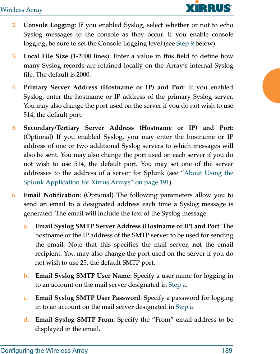 Wireless ArrayConfiguring the Wireless Array 1892. Console Logging: If you enabled Syslog, select whether or not to echo Syslog messages to the console as they occur. If you enable console logging, be sure to set the Console Logging level (see Step 9 below). 3. Local File Size (1-2000 lines): Enter a value in this field to define how many Syslog records are retained locally on the Array’s internal Syslog file. The default is 2000.4. Primary Server Address (Hostname or IP) and Port: If you enabled Syslog, enter the hostname or IP address of the primary Syslog server. You may also change the port used on the server if you do not wish to use 514, the default port.5. Secondary/Tertiary Server Address (Hostname or IP) and Port: (Optional) If you enabled Syslog, you may enter the hostname or IP address of one or two additional Syslog servers to which messages will also be sent. You may also change the port used on each server if you do not wish to use 514, the default port. You may set one of the server addresses to the address of a server for Splunk (see “About Using the Splunk Application for Xirrus Arrays” on page 191). 6. Email Notification: (Optional) The following parameters allow you to send an email to a designated address each time a Syslog message is generated. The email will include the text of the Syslog message. a. Email Syslog SMTP Server Address (Hostname or IP) and Port: The hostname or the IP address of the SMTP server to be used for sending the email. Note that this specifies the mail server, not the email recipient. You may also change the port used on the server if you do not wish to use 25, the default SMTP port.b. Email Syslog SMTP User Name: Specify a user name for logging in to an account on the mail server designated in Step a. c. Email Syslog SMTP User Password: Specify a password for logging in to an account on the mail server designated in Step a. d. Email Syslog SMTP From: Specify the “From” email address to be displayed in the email.