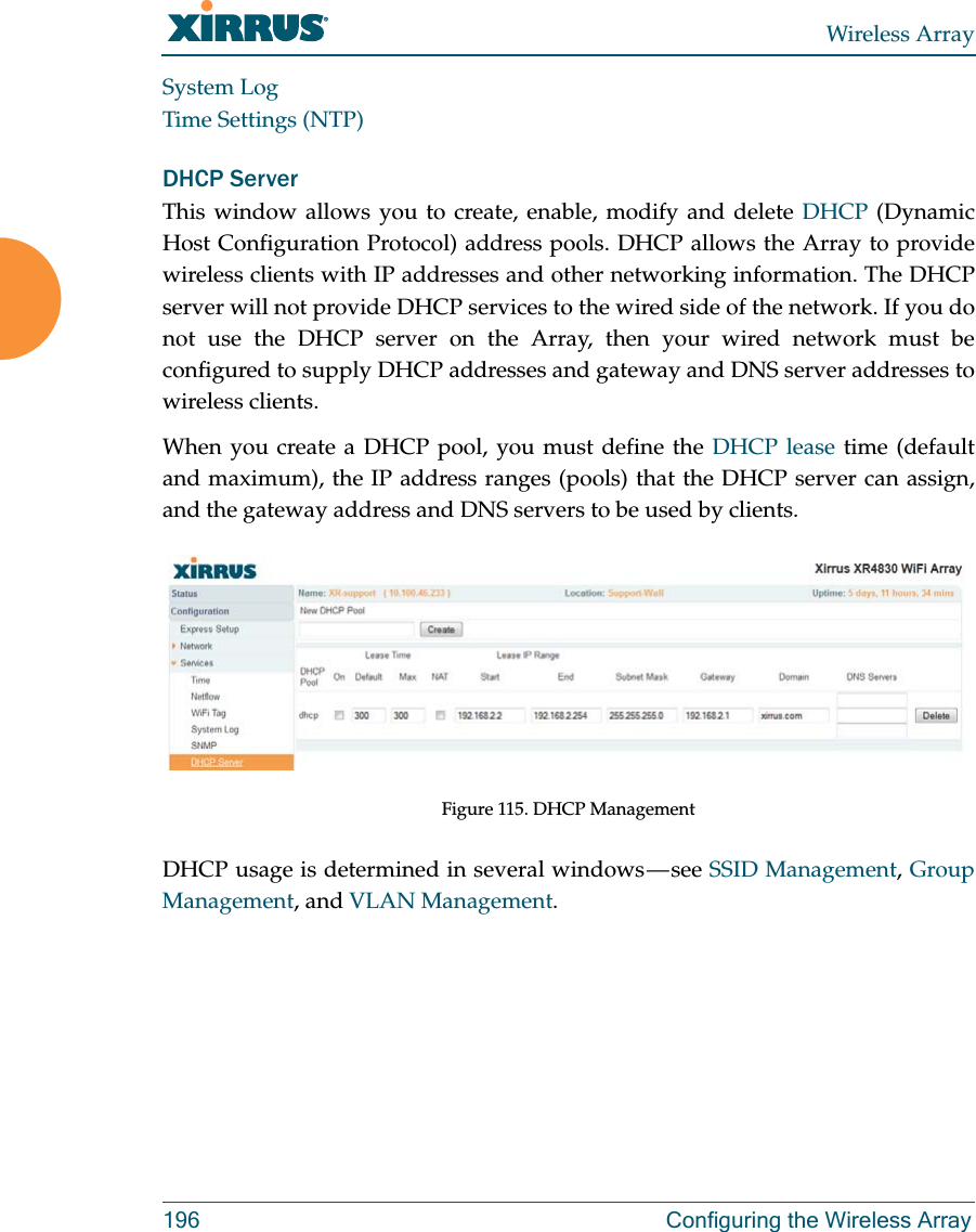 Wireless Array196 Configuring the Wireless ArraySystem LogTime Settings (NTP)DHCP ServerThis window allows you to create, enable, modify and delete DHCP (Dynamic Host Configuration Protocol) address pools. DHCP allows the Array to provide wireless clients with IP addresses and other networking information. The DHCP server will not provide DHCP services to the wired side of the network. If you do not use the DHCP server on the Array, then your wired network must be configured to supply DHCP addresses and gateway and DNS server addresses to wireless clients.When you create a DHCP pool, you must define the DHCP lease time (default and maximum), the IP address ranges (pools) that the DHCP server can assign, and the gateway address and DNS servers to be used by clients. Figure 115. DHCP ManagementDHCP usage is determined in several windows — see SSID Management, Group Management, and VLAN Management. 