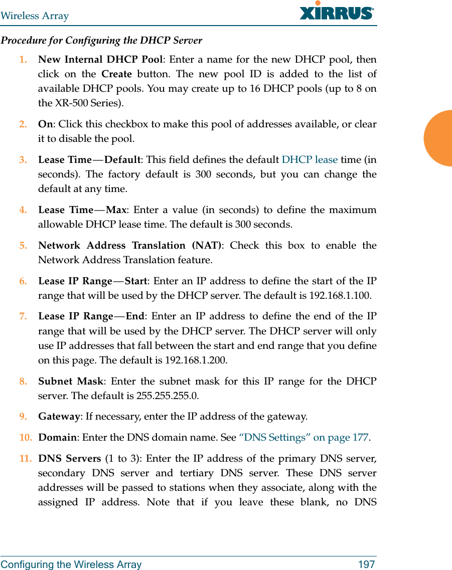 Wireless ArrayConfiguring the Wireless Array 197Procedure for Configuring the DHCP Server1. New Internal DHCP Pool: Enter a name for the new DHCP pool, then click on the Create button. The new pool ID is added to the list of available DHCP pools. You may create up to 16 DHCP pools (up to 8 on the XR-500 Series). 2. On: Click this checkbox to make this pool of addresses available, or clear it to disable the pool.3. Lease Time — Default: This field defines the default DHCP lease time (in seconds). The factory default is 300 seconds, but you can change the default at any time.4. Lease Time — Max: Enter a value (in seconds) to define the maximum allowable DHCP lease time. The default is 300 seconds.5. Network Address Translation (NAT): Check this box to enable the Network Address Translation feature.6. Lease IP Range — Start: Enter an IP address to define the start of the IP range that will be used by the DHCP server. The default is 192.168.1.100.7. Lease IP Range — End: Enter an IP address to define the end of the IP range that will be used by the DHCP server. The DHCP server will only use IP addresses that fall between the start and end range that you define on this page. The default is 192.168.1.200.8. Subnet Mask: Enter the subnet mask for this IP range for the DHCP server. The default is 255.255.255.0.9. Gateway: If necessary, enter the IP address of the gateway.10. Domain: Enter the DNS domain name. See “DNS Settings” on page 177.11. DNS Servers (1 to 3): Enter the IP address of the primary DNS server, secondary DNS server and tertiary DNS server. These DNS server addresses will be passed to stations when they associate, along with the assigned IP address. Note that if you leave these blank, no DNS 