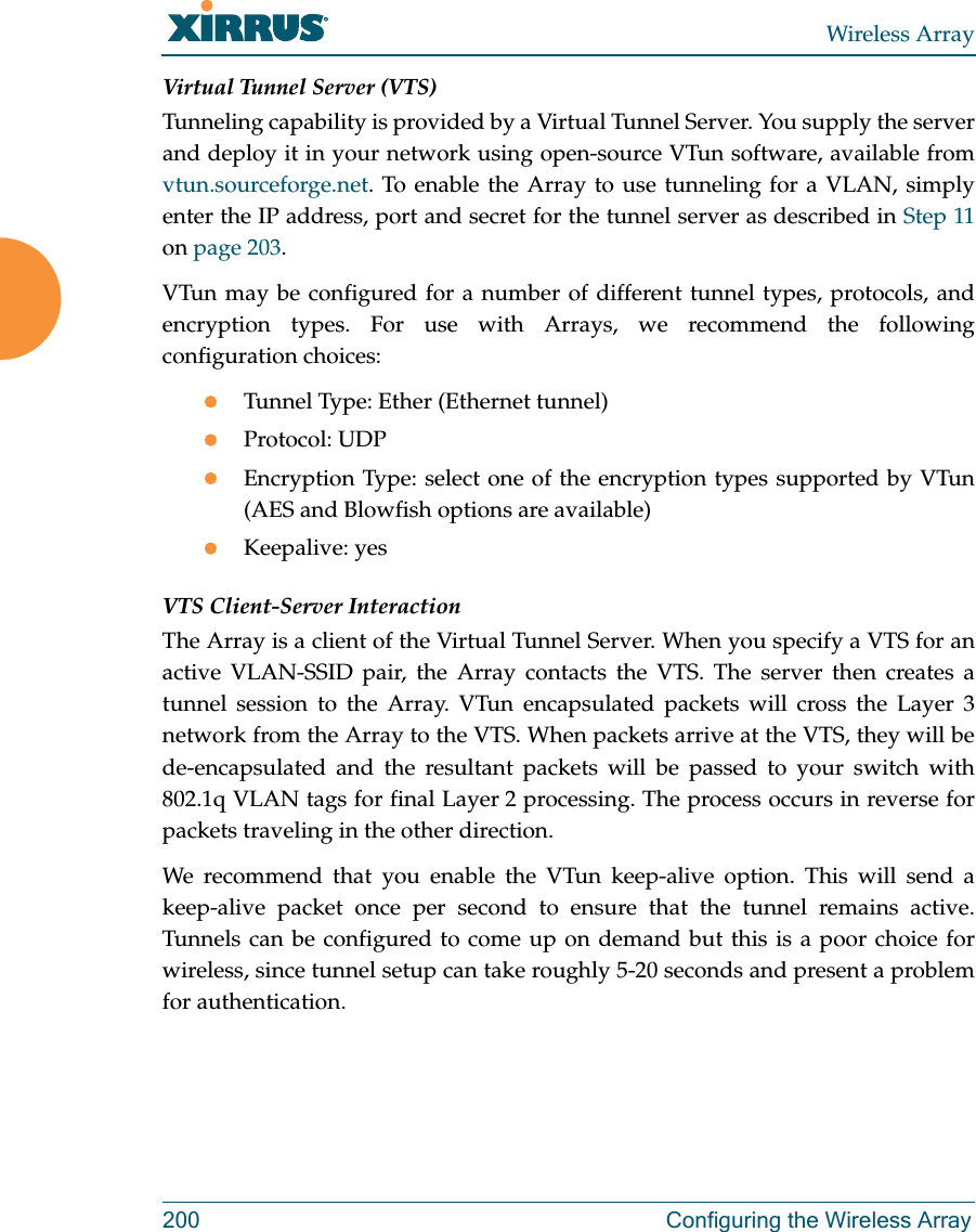 Wireless Array200 Configuring the Wireless ArrayVirtual Tunnel Server (VTS)Tunneling capability is provided by a Virtual Tunnel Server. You supply the server and deploy it in your network using open-source VTun software, available from vtun.sourceforge.net. To enable the Array to use tunneling for a VLAN, simply enter the IP address, port and secret for the tunnel server as described in Step 11 on page 203. VTun may be configured for a number of different tunnel types, protocols, and encryption types. For use with Arrays, we recommend the following configuration choices:Tunnel Type: Ether (Ethernet tunnel) Protocol: UDPEncryption Type: select one of the encryption types supported by VTun (AES and Blowfish options are available) Keepalive: yesVTS Client-Server InteractionThe Array is a client of the Virtual Tunnel Server. When you specify a VTS for an active VLAN-SSID pair, the Array contacts the VTS. The server then creates a tunnel session to the Array. VTun encapsulated packets will cross the Layer 3 network from the Array to the VTS. When packets arrive at the VTS, they will be de-encapsulated and the resultant packets will be passed to your switch with 802.1q VLAN tags for final Layer 2 processing. The process occurs in reverse for packets traveling in the other direction. We recommend that you enable the VTun keep-alive option. This will send a keep-alive packet once per second to ensure that the tunnel remains active. Tunnels can be configured to come up on demand but this is a poor choice for wireless, since tunnel setup can take roughly 5-20 seconds and present a problem for authentication. 