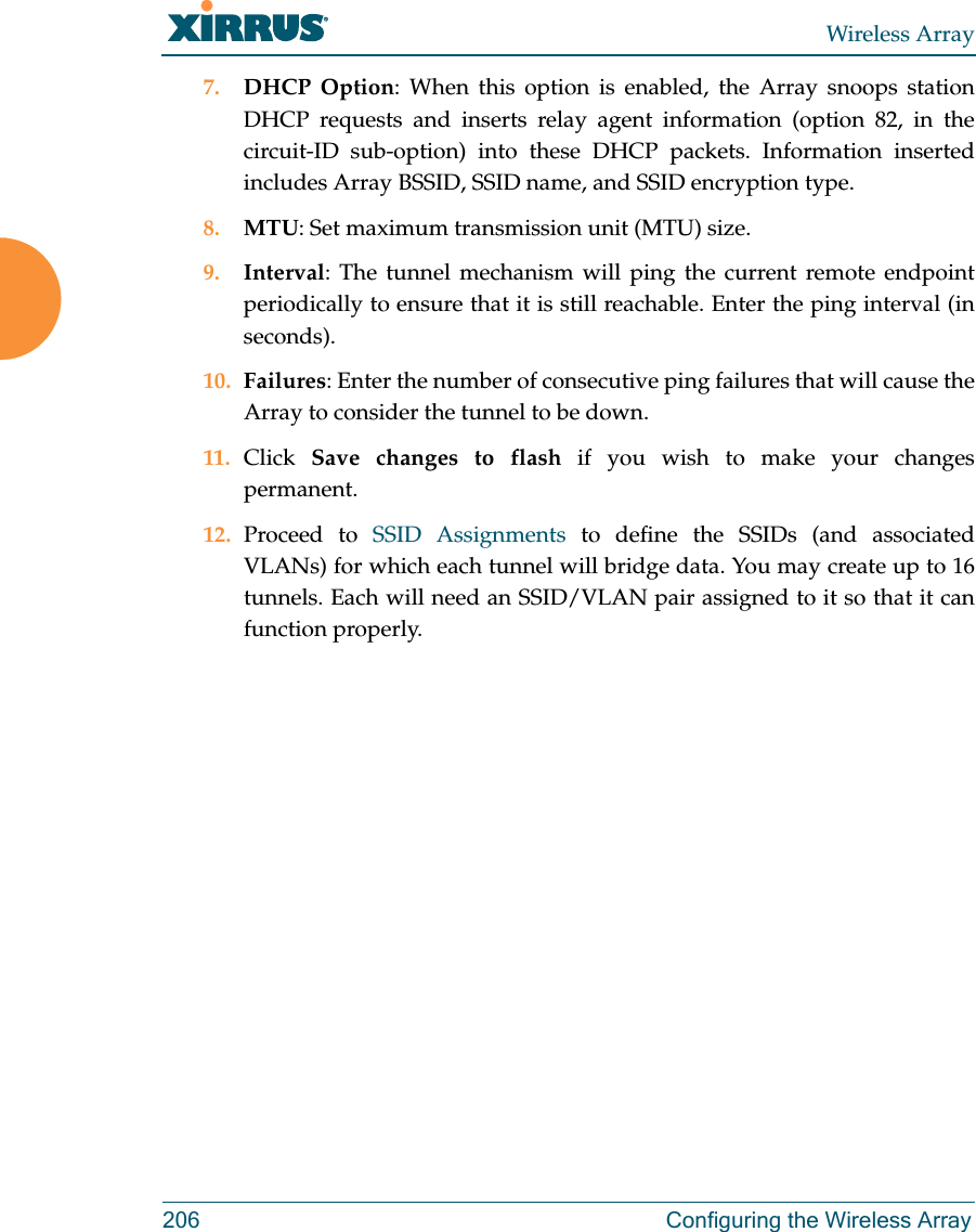 Wireless Array206 Configuring the Wireless Array7. DHCP Option: When this option is enabled, the Array snoops station DHCP requests and inserts relay agent information (option 82, in the circuit-ID sub-option) into these DHCP packets. Information inserted includes Array BSSID, SSID name, and SSID encryption type. 8. MTU: Set maximum transmission unit (MTU) size. 9. Interval: The tunnel mechanism will ping the current remote endpoint periodically to ensure that it is still reachable. Enter the ping interval (in seconds).10. Failures: Enter the number of consecutive ping failures that will cause the Array to consider the tunnel to be down. 11. Click  Save changes to flash if you wish to make your changes permanent.12. Proceed to SSID Assignments to define the SSIDs (and associated VLANs) for which each tunnel will bridge data. You may create up to 16 tunnels. Each will need an SSID/VLAN pair assigned to it so that it can function properly.