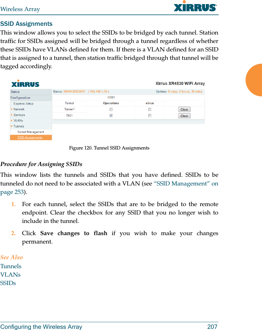 Wireless ArrayConfiguring the Wireless Array 207SSID AssignmentsThis window allows you to select the SSIDs to be bridged by each tunnel. Station traffic for SSIDs assigned will be bridged through a tunnel regardless of whether these SSIDs have VLANs defined for them. If there is a VLAN defined for an SSID that is assigned to a tunnel, then station traffic bridged through that tunnel will be tagged accordingly.Figure 120. Tunnel SSID AssignmentsProcedure for Assigning SSIDs This window lists the tunnels and SSIDs that you have defined. SSIDs to be tunneled do not need to be associated with a VLAN (see “SSID Management” on page 253). 1. For each tunnel, select the SSIDs that are to be bridged to the remote endpoint. Clear the checkbox for any SSID that you no longer wish to include in the tunnel.2. Click  Save changes to flash if you wish to make your changes permanent.See AlsoTunnelsVLANsSSIDs