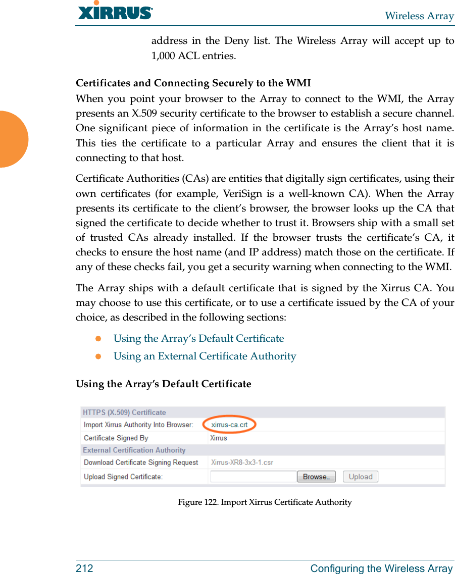 Wireless Array212 Configuring the Wireless Arrayaddress in the Deny list. The Wireless Array will accept up to 1,000 ACL entries. Certificates and Connecting Securely to the WMIWhen you point your browser to the Array to connect to the WMI, the Array presents an X.509 security certificate to the browser to establish a secure channel. One significant piece of information in the certificate is the Array’s host name. This ties the certificate to a particular Array and ensures the client that it is connecting to that host.Certificate Authorities (CAs) are entities that digitally sign certificates, using their own certificates (for example, VeriSign is a well-known CA). When the Array presents its certificate to the client’s browser, the browser looks up the CA that signed the certificate to decide whether to trust it. Browsers ship with a small set of trusted CAs already installed. If the browser trusts the certificate’s CA, it checks to ensure the host name (and IP address) match those on the certificate. If any of these checks fail, you get a security warning when connecting to the WMI. The Array ships with a default certificate that is signed by the Xirrus CA. You may choose to use this certificate, or to use a certificate issued by the CA of your choice, as described in the following sections:Using the Array’s Default CertificateUsing an External Certificate AuthorityUsing the Array’s Default CertificateFigure 122. Import Xirrus Certificate Authority