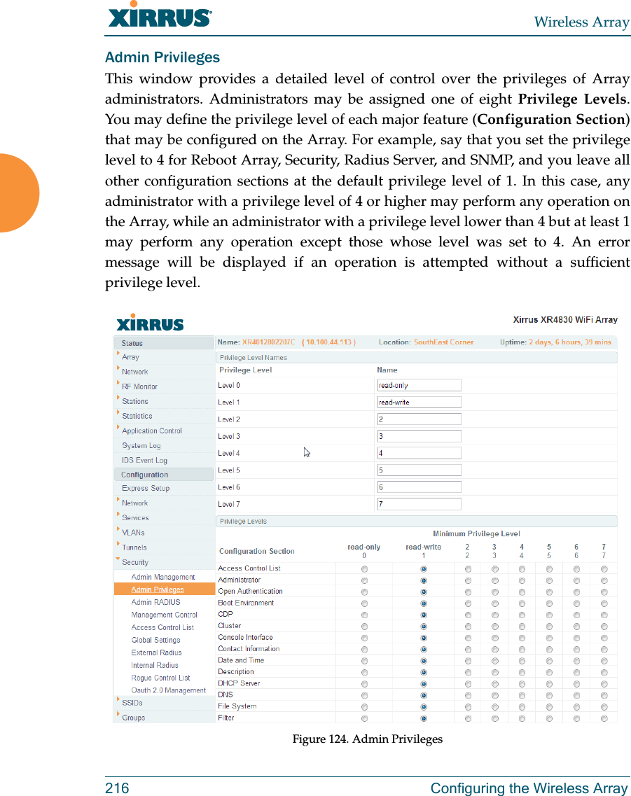 Wireless Array216 Configuring the Wireless ArrayAdmin PrivilegesThis window provides a detailed level of control over the privileges of Array administrators. Administrators may be assigned one of eight Privilege Levels. You may define the privilege level of each major feature (Configuration Section) that may be configured on the Array. For example, say that you set the privilege level to 4 for Reboot Array, Security, Radius Server, and SNMP, and you leave all other configuration sections at the default privilege level of 1. In this case, any administrator with a privilege level of 4 or higher may perform any operation on the Array, while an administrator with a privilege level lower than 4 but at least 1 may perform any operation except those whose level was set to 4. An error message will be displayed if an operation is attempted without a sufficient privilege level.  Figure 124. Admin Privileges 
