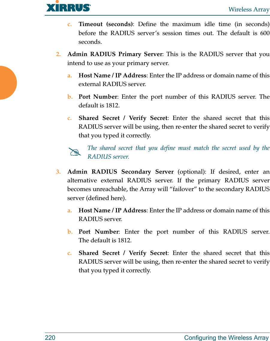 Wireless Array220 Configuring the Wireless Arrayc. Timeout (seconds): Define the maximum idle time (in seconds) before the RADIUS server’s session times out. The default is 600 seconds.2. Admin RADIUS Primary Server: This is the RADIUS server that you intend to use as your primary server.a. Host Name / IP Address: Enter the IP address or domain name of this external RADIUS server.b. Port Number: Enter the port number of this RADIUS server. The default is 1812.c. Shared Secret / Verify Secret: Enter the shared secret that this RADIUS server will be using, then re-enter the shared secret to verify that you typed it correctly.3. Admin RADIUS Secondary Server (optional): If desired, enter an alternative external RADIUS server. If the primary RADIUS server becomes unreachable, the Array will “failover” to the secondary RADIUS server (defined here).a. Host Name / IP Address: Enter the IP address or domain name of this RADIUS server.b. Port Number: Enter the port number of this RADIUS server. The default is 1812.c. Shared Secret / Verify Secret: Enter the shared secret that this RADIUS server will be using, then re-enter the shared secret to verify that you typed it correctly.The shared secret that you define must match the secret used by the RADIUS server.