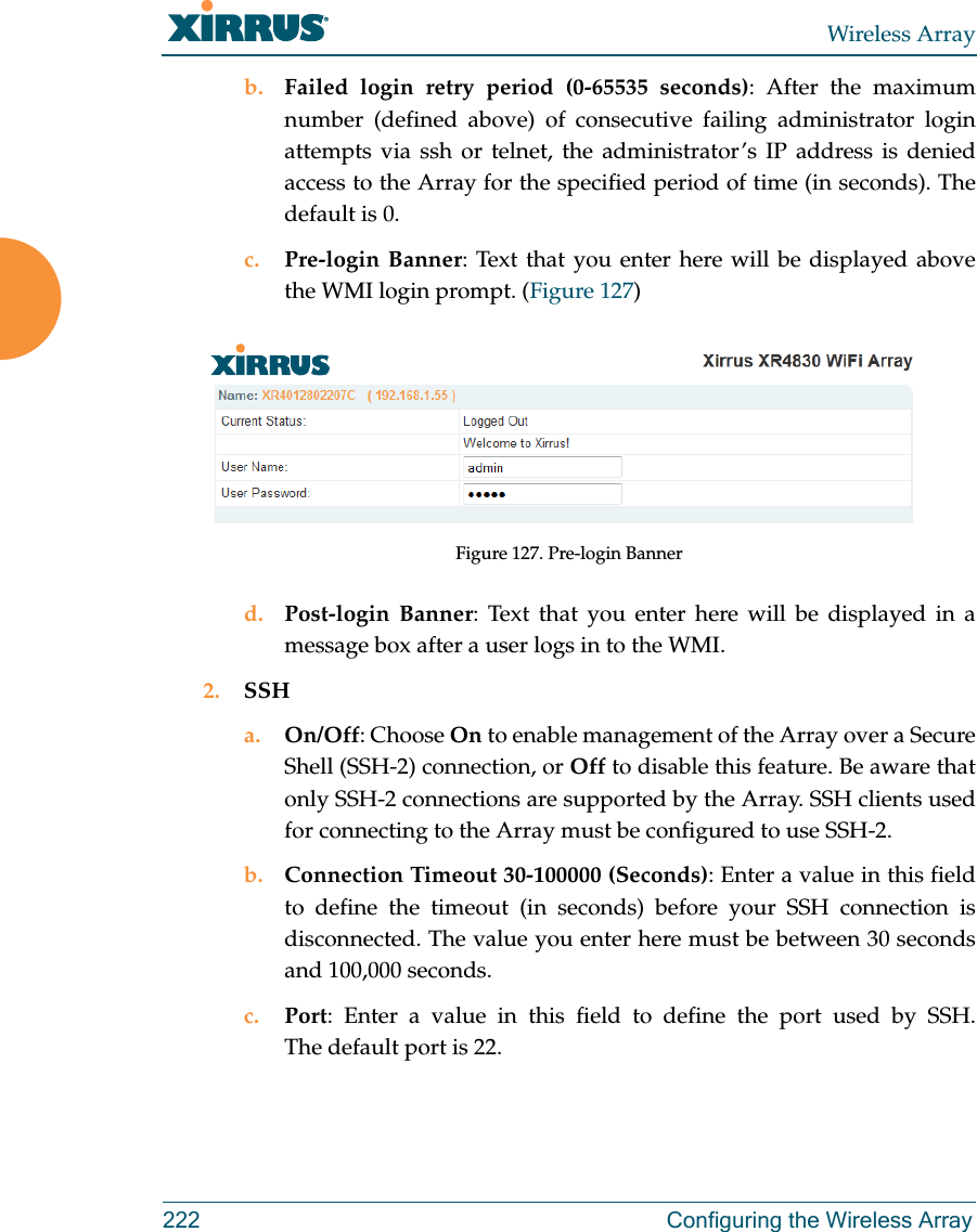 Wireless Array222 Configuring the Wireless Arrayb. Failed login retry period (0-65535 seconds): After the maximum number (defined above) of consecutive failing administrator login attempts via ssh or telnet, the administrator’s IP address is denied access to the Array for the specified period of time (in seconds). The default is 0. c. Pre-login Banner: Text that you enter here will be displayed above the WMI login prompt. (Figure 127) Figure 127. Pre-login Bannerd. Post-login Banner: Text that you enter here will be displayed in a message box after a user logs in to the WMI. 2. SSHa. On/Off: Choose On to enable management of the Array over a Secure Shell (SSH-2) connection, or Off to disable this feature. Be aware that only SSH-2 connections are supported by the Array. SSH clients used for connecting to the Array must be configured to use SSH-2. b. Connection Timeout 30-100000 (Seconds): Enter a value in this field to define the timeout (in seconds) before your SSH connection is disconnected. The value you enter here must be between 30 seconds and 100,000 seconds.c. Port: Enter a value in this field to define the port used by SSH. The default port is 22.