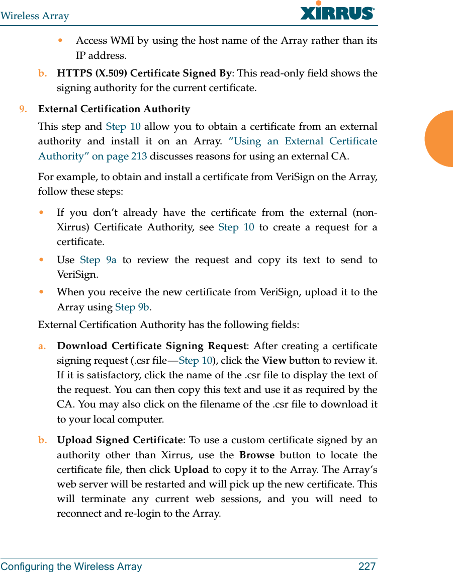 Wireless ArrayConfiguring the Wireless Array 227•Access WMI by using the host name of the Array rather than its IP address. b. HTTPS (X.509) Certificate Signed By: This read-only field shows the signing authority for the current certificate.9. External Certification AuthorityThis step and Step 10 allow you to obtain a certificate from an external authority and install it on an Array. “Using an External Certificate Authority” on page 213 discusses reasons for using an external CA. For example, to obtain and install a certificate from VeriSign on the Array, follow these steps:•If you don’t already have the certificate from the external (non-Xirrus) Certificate Authority, see Step 10 to create a request for a certificate. •Use  Step 9a to review the request and copy its text to send to Ver iS ig n.  •When you receive the new certificate from VeriSign, upload it to the Array using Step 9b. External Certification Authority has the following fields:a. Download Certificate Signing Request: After creating a certificate signing request (.csr file — Step 10), click the View button to review it. If it is satisfactory, click the name of the .csr file to display the text of the request. You can then copy this text and use it as required by the CA. You may also click on the filename of the .csr file to download it to your local computer. b. Upload Signed Certificate: To use a custom certificate signed by an authority other than Xirrus, use the Browse button to locate the certificate file, then click Upload to copy it to the Array. The Array’s web server will be restarted and will pick up the new certificate. This will terminate any current web sessions, and you will need to reconnect and re-login to the Array. 
