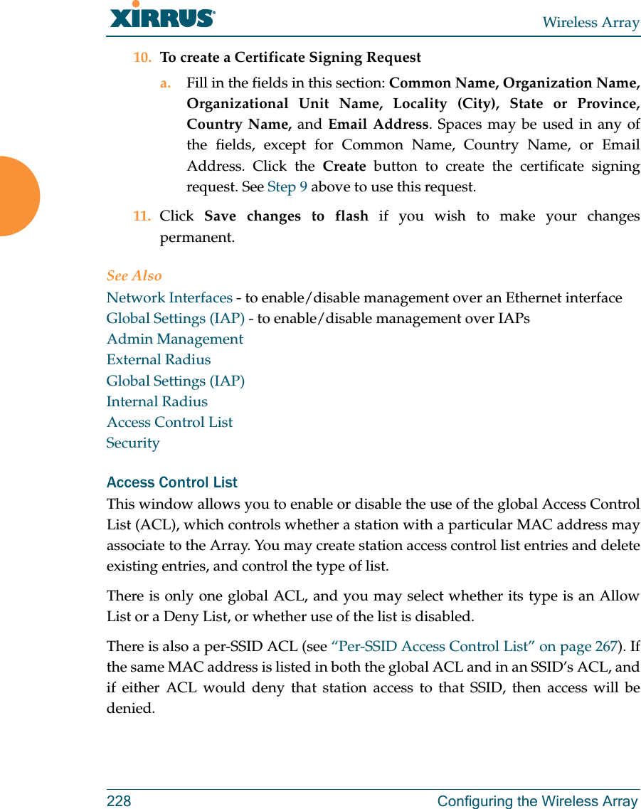 Wireless Array228 Configuring the Wireless Array10. To create a Certificate Signing Request a. Fill in the fields in this section: Common Name, Organization Name, Organizational Unit Name, Locality (City), State or Province, Country Name, and Email Address. Spaces may be used in any of the fields, except for Common Name, Country Name, or Email Address. Click the Create button to create the certificate signing request. See Step 9 above to use this request. 11. Click  Save changes to flash if you wish to make your changes permanent.See AlsoNetwork Interfaces - to enable/disable management over an Ethernet interfaceGlobal Settings (IAP) - to enable/disable management over IAPs Admin ManagementExternal RadiusGlobal Settings (IAP)Internal RadiusAccess Control ListSecurityAccess Control ListThis window allows you to enable or disable the use of the global Access Control List (ACL), which controls whether a station with a particular MAC address may associate to the Array. You may create station access control list entries and delete existing entries, and control the type of list. There is only one global ACL, and you may select whether its type is an Allow List or a Deny List, or whether use of the list is disabled. There is also a per-SSID ACL (see “Per-SSID Access Control List” on page 267). If the same MAC address is listed in both the global ACL and in an SSID’s ACL, and if either ACL would deny that station access to that SSID, then access will be denied.