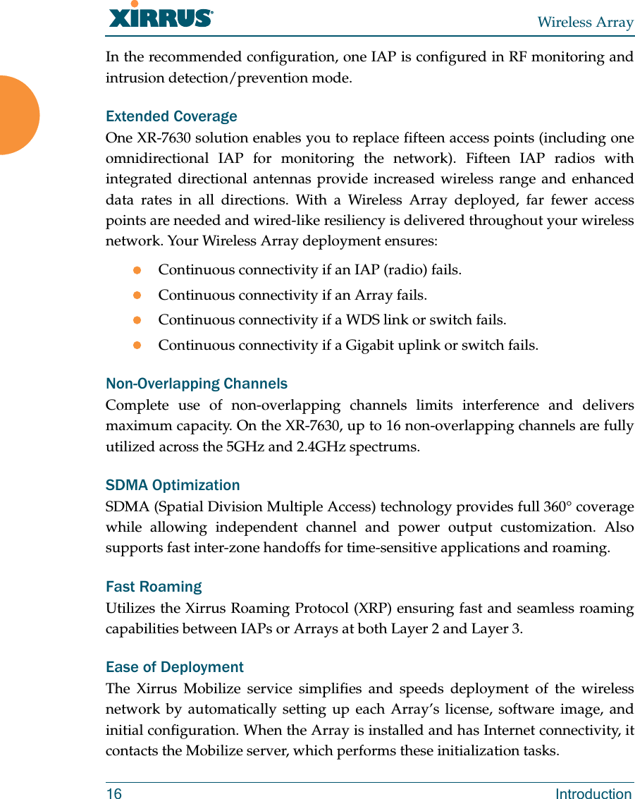Wireless Array16 IntroductionIn the recommended configuration, one IAP is configured in RF monitoring and intrusion detection/prevention mode.Extended CoverageOne XR-7630 solution enables you to replace fifteen access points (including one omnidirectional IAP for monitoring the network). Fifteen IAP radios with integrated directional antennas provide increased wireless range and enhanced data rates in all directions. With a Wireless Array deployed, far fewer access points are needed and wired-like resiliency is delivered throughout your wireless network. Your Wireless Array deployment ensures:Continuous connectivity if an IAP (radio) fails.Continuous connectivity if an Array fails.Continuous connectivity if a WDS link or switch fails.Continuous connectivity if a Gigabit uplink or switch fails.Non-Overlapping ChannelsComplete use of non-overlapping channels limits interference and delivers maximum capacity. On the XR-7630, up to 16 non-overlapping channels are fully utilized across the 5GHz and 2.4GHz spectrums.SDMA OptimizationSDMA (Spatial Division Multiple Access) technology provides full 360° coverage while allowing independent channel and power output customization. Also supports fast inter-zone handoffs for time-sensitive applications and roaming.Fast RoamingUtilizes the Xirrus Roaming Protocol (XRP) ensuring fast and seamless roaming capabilities between IAPs or Arrays at both Layer 2 and Layer 3.Ease of DeploymentThe Xirrus Mobilize service simplifies and speeds deployment of the wireless network by automatically setting up each Array’s license, software image, and initial configuration. When the Array is installed and has Internet connectivity, it contacts the Mobilize server, which performs these initialization tasks. 
