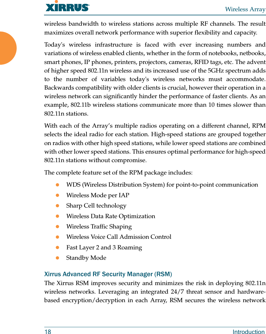 Wireless Array18 Introductionwireless bandwidth to wireless stations across multiple RF channels. The result maximizes overall network performance with superior flexibility and capacity. Today&apos;s wireless infrastructure is faced with ever increasing numbers and variations of wireless enabled clients, whether in the form of notebooks, netbooks, smart phones, IP phones, printers, projectors, cameras, RFID tags, etc. The advent of higher speed 802.11n wireless and its increased use of the 5GHz spectrum adds to the number of variables today&apos;s wireless networks must accommodate. Backwards compatibility with older clients is crucial, however their operation in a wireless network can significantly hinder the performance of faster clients. As an example, 802.11b wireless stations communicate more than 10 times slower than 802.11n stations. With each of the Array’s multiple radios operating on a different channel, RPM selects the ideal radio for each station. High-speed stations are grouped together on radios with other high speed stations, while lower speed stations are combined with other lower speed stations. This ensures optimal performance for high-speed 802.11n stations without compromise. The complete feature set of the RPM package includes: WDS (Wireless Distribution System) for point-to-point communicationWireless Mode per IAPSharp Cell technologyWireless Data Rate OptimizationWireless Traffic ShapingWireless Voice Call Admission ControlFast Layer 2 and 3 Roaming                      Standby Mode                                             Xirrus Advanced RF Security Manager (RSM)The Xirrus RSM improves security and minimizes the risk in deploying 802.11n wireless networks. Leveraging an integrated 24/7 threat sensor and hardware-based encryption/decryption in each Array, RSM secures the wireless network 