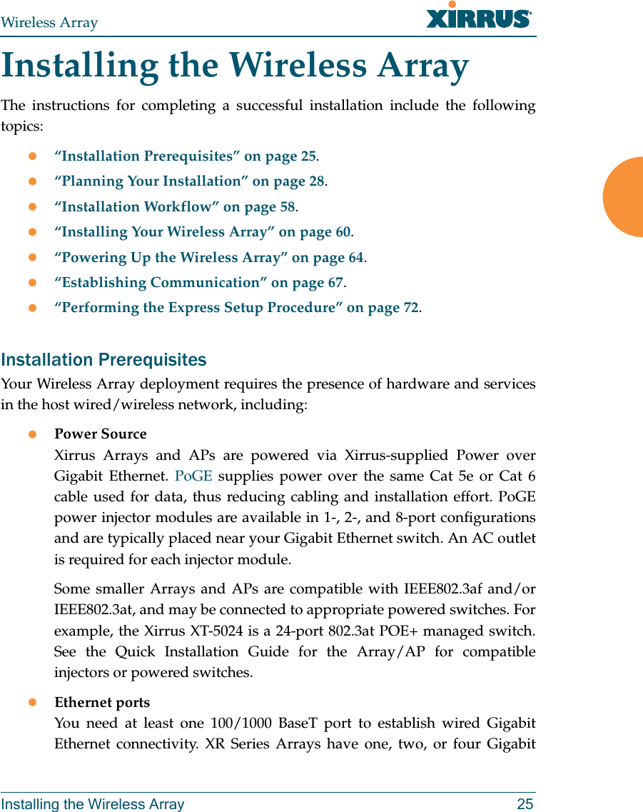 Wireless ArrayInstalling the Wireless Array 25Installing the Wireless ArrayThe instructions for completing a successful installation include the following topics: “Installation Prerequisites” on page 25.“Planning Your Installation” on page 28.“Installation Workflow” on page 58.“Installing Your Wireless Array” on page 60.“Powering Up the Wireless Array” on page 64.“Establishing Communication” on page 67.“Performing the Express Setup Procedure” on page 72.Installation PrerequisitesYour Wireless Array deployment requires the presence of hardware and services in the host wired/wireless network, including:Power Source Xirrus Arrays and APs are powered via Xirrus-supplied Power over Gigabit Ethernet. PoGE supplies power over the same Cat 5e or Cat 6 cable used for data, thus reducing cabling and installation effort. PoGE power injector modules are available in 1-, 2-, and 8-port configurations and are typically placed near your Gigabit Ethernet switch. An AC outlet is required for each injector module. Some smaller Arrays and APs are compatible with IEEE802.3af and/or IEEE802.3at, and may be connected to appropriate powered switches. For example, the Xirrus XT-5024 is a 24-port 802.3at POE+ managed switch. See the Quick Installation Guide for the Array/AP for compatible injectors or powered switches. Ethernet ports You need at least one 100/1000 BaseT port to establish wired Gigabit Ethernet connectivity. XR Series Arrays have one, two, or four Gigabit 