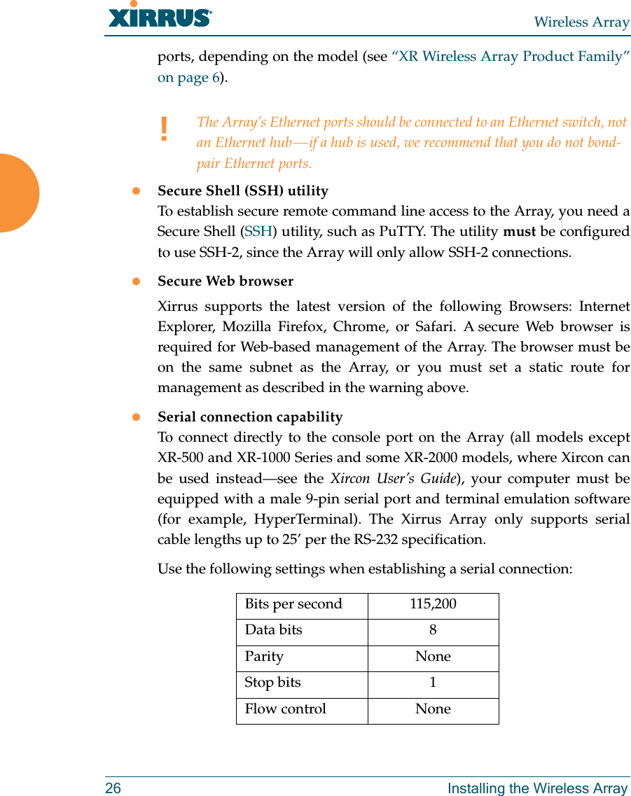 Wireless Array26 Installing the Wireless Arrayports, depending on the model (see “XR Wireless Array Product Family” on page 6). Secure Shell (SSH) utilityTo establish secure remote command line access to the Array, you need a Secure Shell (SSH) utility, such as PuTTY. The utility must be configured to use SSH-2, since the Array will only allow SSH-2 connections. Secure Web browserXirrus supports the latest version of the following Browsers: Internet Explorer, Mozilla Firefox, Chrome, or Safari. A secure Web browser is required for Web-based management of the Array. The browser must be on the same subnet as the Array, or you must set a static route for management as described in the warning above. Serial connection capabilityTo connect directly to the console port on the Array (all models except XR-500 and XR-1000 Series and some XR-2000 models, where Xircon can be used instead—see the Xircon User’s Guide), your computer must be equipped with a male 9-pin serial port and terminal emulation software (for example, HyperTerminal). The Xirrus Array only supports serial cable lengths up to 25’ per the RS-232 specification. Use the following settings when establishing a serial connection:!The Array’s Ethernet ports should be connected to an Ethernet switch, not an Ethernet hub — if a hub is used, we recommend that you do not bond-pair Ethernet ports.Bits per second 115,200Data bits 8Parity NoneStop bits 1Flow control None
