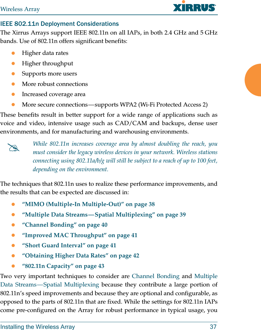 Wireless ArrayInstalling the Wireless Array 37IEEE 802.11n Deployment ConsiderationsThe Xirrus Arrays support IEEE 802.11n on all IAPs, in both 2.4 GHz and 5 GHz bands. Use of 802.11n offers significant benefits: Higher data ratesHigher throughput Supports more usersMore robust connectionsIncreased coverage areaMore secure connections — supports WPA2 (Wi-Fi Protected Access 2)These benefits result in better support for a wide range of applications such as voice and video, intensive usage such as CAD/CAM and backups, dense user environments, and for manufacturing and warehousing environments. The techniques that 802.11n uses to realize these performance improvements, and the results that can be expected are discussed in:“MIMO (Multiple-In Multiple-Out)” on page 38“Multiple Data Streams — Spatial Multiplexing” on page 39“Channel Bonding” on page 40“Improved MAC Throughput” on page 41“Short Guard Interval” on page 41“Obtaining Higher Data Rates” on page 42“802.11n Capacity” on page 43Two very important techniques to consider are Channel Bonding and Multiple Data Streams — Spatial Multiplexing because they contribute a large portion of 802.11n’s speed improvements and because they are optional and configurable, as opposed to the parts of 802.11n that are fixed. While the settings for 802.11n IAPs come pre-configured on the Array for robust performance in typical usage, you While 802.11n increases coverage area by almost doubling the reach, you must consider the legacy wireless devices in your network. Wireless stations connecting using 802.11a/b/g will still be subject to a reach of up to 100 feet, depending on the environment. 