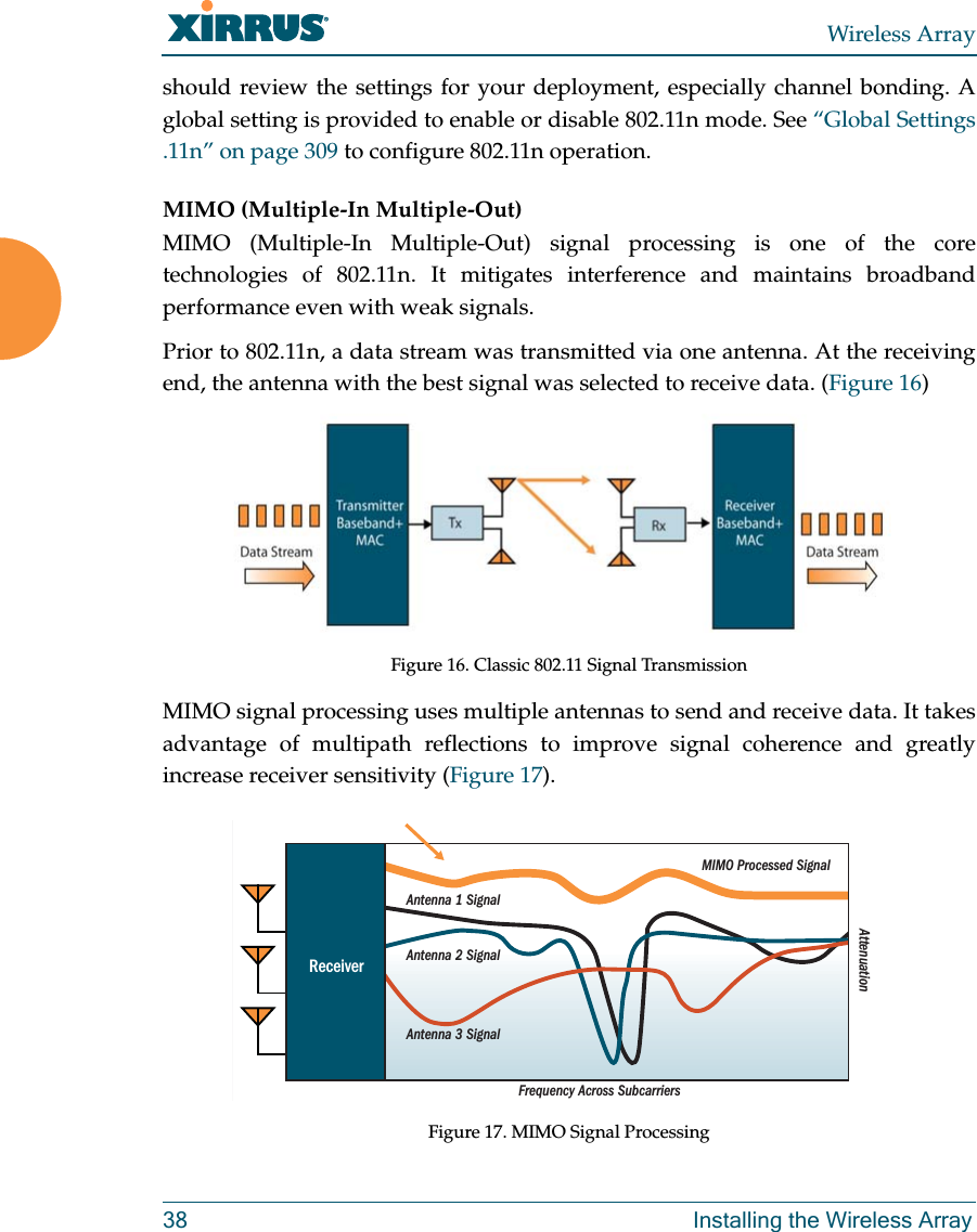 Wireless Array38 Installing the Wireless Arrayshould review the settings for your deployment, especially channel bonding. A global setting is provided to enable or disable 802.11n mode. See “Global Settings .11n” on page 309 to configure 802.11n operation. MIMO (Multiple-In Multiple-Out) MIMO (Multiple-In Multiple-Out) signal processing is one of the core technologies of 802.11n. It mitigates interference and maintains broadband performance even with weak signals.Prior to 802.11n, a data stream was transmitted via one antenna. At the receiving end, the antenna with the best signal was selected to receive data. (Figure 16)Figure 16. Classic 802.11 Signal TransmissionMIMO signal processing uses multiple antennas to send and receive data. It takes advantage of multipath reflections to improve signal coherence and greatly increase receiver sensitivity (Figure 17). Figure 17. MIMO Signal ProcessingFrequency Across SubcarriersAttenuationAntenna 1 SignalMIMO Processed SignalAntenna 2 SignalAntenna 3 SignalReceiver